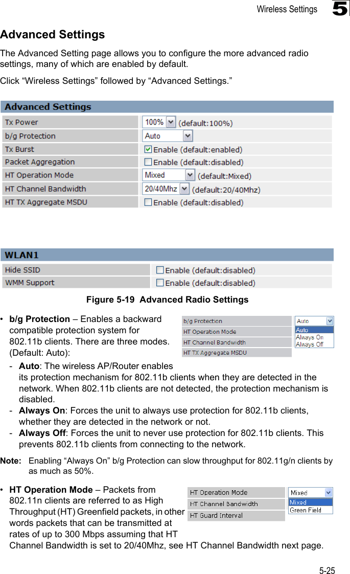 Wireless Settings5-255Advanced SettingsThe Advanced Setting page allows you to configure the more advanced radio settings, many of which are enabled by default.Click “Wireless Settings” followed by “Advanced Settings.”Figure 5-19  Advanced Radio Settings •b/g Protection – Enables a backward compatible protection system for 802.11b clients. There are three modes. (Default: Auto): -Auto: The wireless AP/Router enables its protection mechanism for 802.11b clients when they are detected in the network. When 802.11b clients are not detected, the protection mechanism is disabled.-Always On: Forces the unit to always use protection for 802.11b clients, whether they are detected in the network or not.-Always Off: Forces the unit to never use protection for 802.11b clients. This prevents 802.11b clients from connecting to the network.Note: Enabling “Always On” b/g Protection can slow throughput for 802.11g/n clients by as much as 50%. •HT Operation Mode – Packets from 802.11n clients are referred to as High Throughput (HT) Greenfield packets, in other words packets that can be transmitted at rates of up to 300 Mbps assuming that HT Channel Bandwidth is set to 20/40Mhz, see HT Channel Bandwidth next page. 