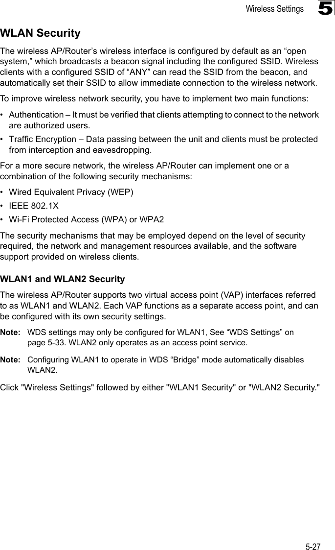 Wireless Settings5-275WLAN SecurityThe wireless AP/Router’s wireless interface is configured by default as an “open system,” which broadcasts a beacon signal including the configured SSID. Wireless clients with a configured SSID of “ANY” can read the SSID from the beacon, and automatically set their SSID to allow immediate connection to the wireless network.To improve wireless network security, you have to implement two main functions:• Authentication – It must be verified that clients attempting to connect to the network are authorized users.• Traffic Encryption – Data passing between the unit and clients must be protected from interception and eavesdropping.For a more secure network, the wireless AP/Router can implement one or a combination of the following security mechanisms:• Wired Equivalent Privacy (WEP)• IEEE 802.1X• Wi-Fi Protected Access (WPA) or WPA2The security mechanisms that may be employed depend on the level of security required, the network and management resources available, and the software support provided on wireless clients.WLAN1 and WLAN2 SecurityThe wireless AP/Router supports two virtual access point (VAP) interfaces referred to as WLAN1 and WLAN2. Each VAP functions as a separate access point, and can be configured with its own security settings.Note: WDS settings may only be configured for WLAN1, See “WDS Settings” on page 5-33. WLAN2 only operates as an access point service.Note: Configuring WLAN1 to operate in WDS “Bridge” mode automatically disables WLAN2.Click &quot;Wireless Settings&quot; followed by either &quot;WLAN1 Security&quot; or &quot;WLAN2 Security.&quot;