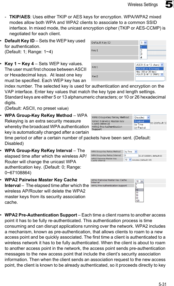 Wireless Settings5-315-TKIP/AES: Uses either TKIP or AES keys for encryption. WPA/WPA2 mixed modes allow both WPA and WPA2 clients to associate to a common SSID interface. In mixed mode, the unicast encryption cipher (TKIP or AES-CCMP) is negotiated for each client.•Default Key ID – Sets the WEP key used for authentication. (Default: 1; Range: 1~4)•Key 1 ~ Key 4 – Sets WEP key values. The user must first choose between ASCII or Hexadecimal keys.  At least one key must be specified. Each WEP key has an index number. The selected key is used for authentication and encryption on the VAP interface. Enter key values that match the key type and length settings. Standard keys are either 5 or 13 alphanumeric characters; or 10 or 26 hexadecimal digits. (Default: ASCII, no preset value) •WPA Group-Key ReKey Method – WPA Rekeying is an extra security measure whereby the broadcast WPA authentication key is automatically changed after a certain time period or after a certain number of packets have been sent. (Default: Disabled)•WPA Group-Key ReKey Interval – The elapsed time after which the wireless AP/Router will change the unicast WPA authentication key. (Default: 0; Range: 0~67108864)•WPA2 Pairwise Master Key Cache Interval –  The elapsed time after which the wireless AP/Router will delete the WPA2 master keys from its security association cache. •WPA2 Pre-Authentication Support – Each time a client roams to another access point it has to be fully re-authenticated. This authentication process is time consuming and can disrupt applications running over the network. WPA2 includes a mechanism, known as pre-authentication, that allows clients to roam to a new access point and be quickly associated. The first time a client is authenticated to a wireless network it has to be fully authenticated. When the client is about to roam to another access point in the network, the access point sends pre-authentication messages to the new access point that include the client’s security association information. Then when the client sends an association request to the new access point, the client is known to be already authenticated, so it proceeds directly to key 