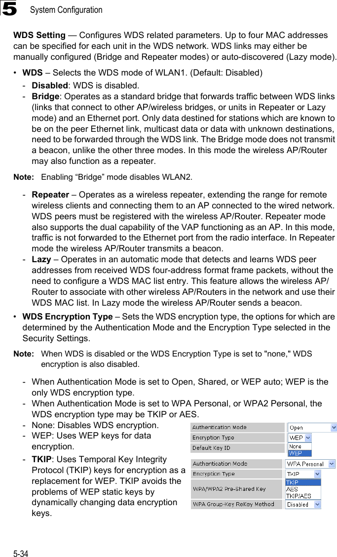 System Configuration5-345WDS Setting — Configures WDS related parameters. Up to four MAC addresses can be specified for each unit in the WDS network. WDS links may either be manually configured (Bridge and Repeater modes) or auto-discovered (Lazy mode).•WDS – Selects the WDS mode of WLAN1. (Default: Disabled)-Disabled: WDS is disabled.-Bridge: Operates as a standard bridge that forwards traffic between WDS links (links that connect to other AP/wireless bridges, or units in Repeater or Lazy mode) and an Ethernet port. Only data destined for stations which are known to be on the peer Ethernet link, multicast data or data with unknown destinations, need to be forwarded through the WDS link. The Bridge mode does not transmit a beacon, unlike the other three modes. In this mode the wireless AP/Router may also function as a repeater. Note: Enabling “Bridge” mode disables WLAN2.-Repeater – Operates as a wireless repeater, extending the range for remote wireless clients and connecting them to an AP connected to the wired network. WDS peers must be registered with the wireless AP/Router. Repeater mode also supports the dual capability of the VAP functioning as an AP. In this mode, traffic is not forwarded to the Ethernet port from the radio interface. In Repeater mode the wireless AP/Router transmits a beacon.-Lazy – Operates in an automatic mode that detects and learns WDS peer addresses from received WDS four-address format frame packets, without the need to configure a WDS MAC list entry. This feature allows the wireless AP/Router to associate with other wireless AP/Routers in the network and use their WDS MAC list. In Lazy mode the wireless AP/Router sends a beacon.•WDS Encryption Type – Sets the WDS encryption type, the options for which are determined by the Authentication Mode and the Encryption Type selected in the Security Settings.Note: When WDS is disabled or the WDS Encryption Type is set to &quot;none,&quot; WDS encryption is also disabled.- When Authentication Mode is set to Open, Shared, or WEP auto; WEP is the only WDS encryption type.- When Authentication Mode is set to WPA Personal, or WPA2 Personal, the WDS encryption type may be TKIP or AES.- None: Disables WDS encryption.- WEP: Uses WEP keys for data encryption.-TKIP: Uses Temporal Key Integrity Protocol (TKIP) keys for encryption as a replacement for WEP. TKIP avoids the problems of WEP static keys by dynamically changing data encryption keys.