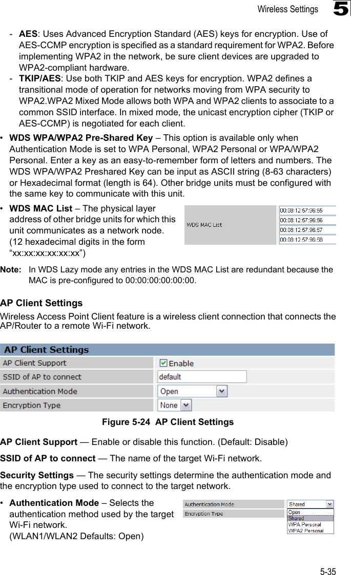 Wireless Settings5-355-AES: Uses Advanced Encryption Standard (AES) keys for encryption. Use of AES-CCMP encryption is specified as a standard requirement for WPA2. Before implementing WPA2 in the network, be sure client devices are upgraded to WPA2-compliant hardware.-TKIP/AES: Use both TKIP and AES keys for encryption. WPA2 defines a transitional mode of operation for networks moving from WPA security to WPA2.WPA2 Mixed Mode allows both WPA and WPA2 clients to associate to a common SSID interface. In mixed mode, the unicast encryption cipher (TKIP or AES-CCMP) is negotiated for each client.•WDS WPA/WPA2 Pre-Shared Key – This option is available only when Authentication Mode is set to WPA Personal, WPA2 Personal or WPA/WPA2 Personal. Enter a key as an easy-to-remember form of letters and numbers. The WDS WPA/WPA2 Preshared Key can be input as ASCII string (8-63 characters) or Hexadecimal format (length is 64). Other bridge units must be configured with the same key to communicate with this unit.•WDS MAC List – The physical layer address of other bridge units for which this unit communicates as a network node. (12 hexadecimal digits in the form “xx:xx:xx:xx:xx:xx”)Note: In WDS Lazy mode any entries in the WDS MAC List are redundant because the MAC is pre-configured to 00:00:00:00:00:00.AP Client SettingsWireless Access Point Client feature is a wireless client connection that connects theAP/Router to a remote Wi-Fi network.Figure 5-24  AP Client SettingsAP Client Support — Enable or disable this function. (Default: Disable)SSID of AP to connect — The name of the target Wi-Fi network.Security Settings — The security settings determine the authentication mode and the encryption type used to connect to the target network. •Authentication Mode – Selects the authentication method used by the target Wi-Fi network.(WLAN1/WLAN2 Defaults: Open)