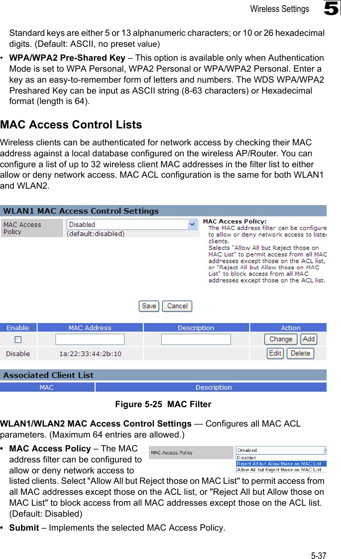 Wireless Settings5-375Standard keys are either 5 or 13 alphanumeric characters; or 10 or 26 hexadecimal digits. (Default: ASCII, no preset value) •WPA/WPA2 Pre-Shared Key – This option is available only when Authentication Mode is set to WPA Personal, WPA2 Personal or WPA/WPA2 Personal. Enter a key as an easy-to-remember form of letters and numbers. The WDS WPA/WPA2 Preshared Key can be input as ASCII string (8-63 characters) or Hexadecimal format (length is 64). MAC Access Control ListsWireless clients can be authenticated for network access by checking their MAC address against a local database configured on the wireless AP/Router. You can configure a list of up to 32 wireless client MAC addresses in the filter list to either allow or deny network access. MAC ACL configuration is the same for both WLAN1 and WLAN2.Figure 5-25  MAC FilterWLAN1/WLAN2 MAC Access Control Settings — Configures all MAC ACL parameters. (Maximum 64 entries are allowed.)• MAC Access Policy – The MAC address filter can be configured to allow or deny network access to listed clients. Select &quot;Allow All but Reject those on MAC List&quot; to permit access from all MAC addresses except those on the ACL list, or &quot;Reject All but Allow those on MAC List&quot; to block access from all MAC addresses except those on the ACL list. (Default: Disabled)•Submit – Implements the selected MAC Access Policy.