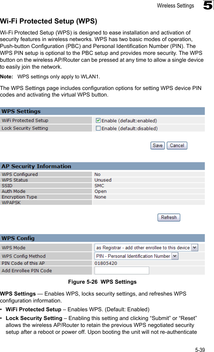 Wireless Settings5-395Wi-Fi Protected Setup (WPS)Wi-Fi Protected Setup (WPS) is designed to ease installation and activation of security features in wireless networks. WPS has two basic modes of operation, Push-button Configuration (PBC) and Personal Identification Number (PIN). The WPS PIN setup is optional to the PBC setup and provides more security. The WPS button on the wireless AP/Router can be pressed at any time to allow a single device to easily join the network.Note: WPS settings only apply to WLAN1.The WPS Settings page includes configuration options for setting WPS device PIN codes and activating the virtual WPS button.Figure 5-26  WPS SettingsWPS Settings — Enables WPS, locks security settings, and refreshes WPS configuration information.•WiFi Protected Setup – Enables WPS. (Default: Enabled)•Lock Security Setting – Enabling this setting and clicking “Submit” or “Reset” allows the wireless AP/Router to retain the previous WPS negotiated security setup after a reboot or power off. Upon booting the unit will not re-authenticate 