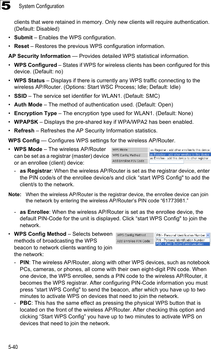 System Configuration5-405clients that were retained in memory. Only new clients will require authentication. (Default: Disabled) •Submit – Enables the WPS configuration.•Reset – Restores the previous WPS configuration information.AP Security Information — Provides detailed WPS statistical information.•WPS Configured – States if WPS for wireless clients has been configured for this device. (Default: no)•WPS Status – Displays if there is currently any WPS traffic connecting to the wireless AP/Router. (Options: Start WSC Process; Idle; Default: Idle)•SSID – The service set identifier for WLAN1. (Default: SMC)•Auth Mode – The method of authentication used. (Default: Open)•Encryption Type – The encryption type used for WLAN1. (Default: None)•WPAPSK – Displays the pre-shared key if WPA/WPA2 has been enabled.  •Refresh – Refreshes the AP Security Information statistics.WPS Config — Configures WPS settings for the wireless AP/Router.•WPS Mode – The wireless AP/Router can be set as a registrar (master) device or an enrollee (client) device:-as Registrar: When the wireless AP/Router is set as the registrar device, enter the PIN code/s of the enrollee device/s and click “start WPS Config&quot; to add the client/s to the network.Note: When the wireless AP/Router is the registrar device, the enrollee device can join the network by entering the wireless AP/Router’s PIN code “61773981.”-as Enrollee: When the wireless AP/Router is set as the enrollee device, the default PIN-Code for the unit is displayed. Click “start WPS Config&quot; to join the network.•WPS Config Method – Selects between methods of broadcasting the WPS beacon to network clients wanting to join the network:-PIN: The wireless AP/Router, along with other WPS devices, such as notebook PCs, cameras, or phones, all come with their own eight-digit PIN code. When one device, the WPS enrollee, sends a PIN code to the wireless AP/Router, it becomes the WPS registrar. After configuring PIN-Code information you must press “start WPS Config&quot; to send the beacon, after which you have up to two minutes to activate WPS on devices that need to join the network.-PBC: This has the same effect as pressing the physical WPS button that is located on the front of the wireless AP/Router. After checking this option and clicking “Start WPS Config” you have up to two minutes to activate WPS on devices that need to join the network.