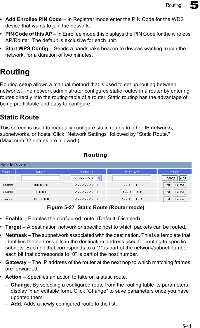 Routing5-415• Add Enrollee PIN Code – In Registrar mode enter the PIN Code for the WDS device that wants to join the network.• PIN Code of this AP – In Enrollee mode this displays the PIN Code for the wireless AP/Router. The default is exclusive for each unit.•Start WPS Config – Sends a handshake beacon to devices wanting to join the network, for a duration of two minutes.RoutingRouting setup allows a manual method that is used to set up routing between networks. The network administrator configures static routes in a router by entering routes directly into the routing table of a router. Static routing has the advantage of being predictable and easy to configure. Static RouteThis screen is used to manually configure static routes to other IP networks, subnetworks, or hosts. Click &quot;Network Settings&quot; followed by “Static Route.&quot; (Maximum 32 entries are allowed.)Figure 5-27  Static Route (Router mode)•Enable – Enables the configured route. (Default: Disabled)•Target – A destination network or specific host to which packets can be routed.•Netmask – The subnetwork associated with the destination. This is a template that identifies the address bits in the destination address used for routing to specific subnets. Each bit that corresponds to a “1” is part of the network/subnet number; each bit that corresponds to “0” is part of the host number.•Gateway – The IP address of the router at the next hop to which matching frames are forwarded.•Action – Specifies an action to take on a static route.-Change: By selecting a configured route from the routing table its parameters display in an editable form. Click “Change” to save parameters once you have updated them.-Add: Adds a newly configured route to the list.