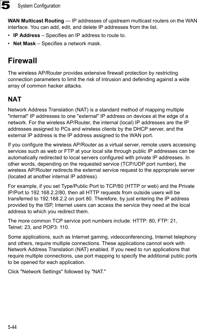 System Configuration5-445WAN Multicast Routing — IP addresses of upstream multicast routers on the WAN interface. You can add, edit, and delete IP addresses from the list.•IP Address – Specifies an IP address to route to.•Net Mask – Specifies a network mask.FirewallThe wireless AP/Router provides extensive firewall protection by restricting connection parameters to limit the risk of intrusion and defending against a wide array of common hacker attacks.NATNetwork Address Translation (NAT) is a standard method of mapping multiple &quot;internal&quot; IP addresses to one &quot;external&quot; IP address on devices at the edge of a network. For the wireless AP/Router, the internal (local) IP addresses are the IP addresses assigned to PCs and wireless clients by the DHCP server, and the external IP address is the IP address assigned to the WAN port.If you configure the wireless AP/Router as a virtual server, remote users accessing services such as web or FTP at your local site through public IP addresses can be automatically redirected to local servers configured with private IP addresses. In other words, depending on the requested service (TCP/UDP port number), the wireless AP/Router redirects the external service request to the appropriate server (located at another internal IP address).For example, if you set Type/Public Port to TCP/80 (HTTP or web) and the Private IP/Port to 192.168.2.2/80, then all HTTP requests from outside users will be transferred to 192.168.2.2 on port 80. Therefore, by just entering the IP address provided by the ISP, Internet users can access the service they need at the local address to which you redirect them.The more common TCP service port numbers include: HTTP: 80, FTP: 21, Telnet: 23, and POP3: 110.Some applications, such as Internet gaming, videoconferencing, Internet telephony and others, require multiple connections. These applications cannot work with Network Address Translation (NAT) enabled. If you need to run applications that require multiple connections, use port mapping to specify the additional public ports to be opened for each application. Click &quot;Network Settings&quot; followed by &quot;NAT.&quot;