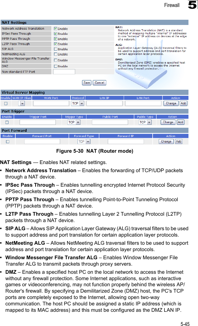 Firewall5-455Figure 5-30  NAT (Router mode)NAT Settings — Enables NAT related settings. • Network Address Translation – Enables the forwarding of TCP/UDP packets through a NAT device.• IPSec Pass Through – Enables tunnelling encrypted Internet Protocol Security (IPSec) packets through a NAT device.• PPTP Pass Through – Enables tunnelling Point-to-Point Tunneling Protocol (PPTP) packets through a NAT device.• L2TP Pass Through – Enables tunnelling Layer 2 Tunnelling Protocol (L2TP) packets through a NAT device.•SIP ALG – Allows SIP Application Layer Gateway (ALG) traversal filters to be used to support address and port translation for certain application layer protocols.• NetMeeting ALG – Allows NetMeeting ALG traversal filters to be used to support address and port translation for certain application layer protocols.• Window Messenger File Transfer ALG – Enables Window Messenger File Transfer ALG to transmit packets through proxy servers. •DMZ – Enables a specified host PC on the local network to access the Internet without any firewall protection. Some Internet applications, such as interactive games or videoconferencing, may not function properly behind the wireless AP/Router&apos;s firewall. By specifying a Demilitarized Zone (DMZ) host, the PC&apos;s TCP ports are completely exposed to the Internet, allowing open two-way communication. The host PC should be assigned a static IP address (which is mapped to its MAC address) and this must be configured as the DMZ LAN IP.