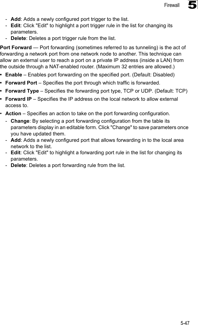 Firewall5-475-Add: Adds a newly configured port trigger to the list.-Edit: Click &quot;Edit&quot; to highlight a port trigger rule in the list for changing its parameters.-Delete: Deletes a port trigger rule from the list.Port Forward — Port forwarding (sometimes referred to as tunneling) is the act of forwarding a network port from one network node to another. This technique can allow an external user to reach a port on a private IP address (inside a LAN) from the outside through a NAT-enabled router. (Maximum 32 entries are allowed.)•Enable – Enables port forwarding on the specified port. (Default: Disabled)• Forward Port – Specifies the port through which traffic is forwarded.• Forward Type – Specifies the forwarding port type, TCP or UDP. (Default: TCP)• Forward IP – Specifies the IP address on the local network to allow external access to.•Action – Specifies an action to take on the port forwarding configuration.-Change: By selecting a port forwarding configuration from the table its parameters display in an editable form. Click &quot;Change&quot; to save parameters once you have updated them.-Add: Adds a newly configured port that allows forwarding in to the local area network to the list.-Edit: Click &quot;Edit&quot; to highlight a forwarding port rule in the list for changing its parameters.-Delete: Deletes a port forwarding rule from the list.