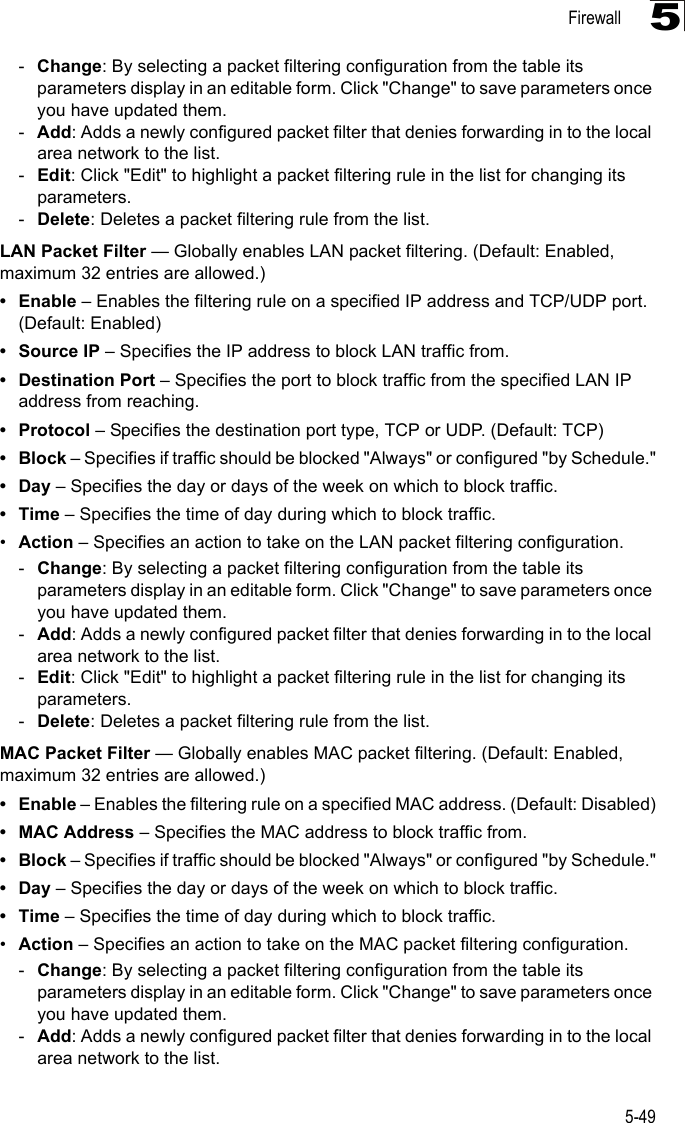 Firewall5-495-Change: By selecting a packet filtering configuration from the table its parameters display in an editable form. Click &quot;Change&quot; to save parameters once you have updated them.-Add: Adds a newly configured packet filter that denies forwarding in to the local area network to the list.-Edit: Click &quot;Edit&quot; to highlight a packet filtering rule in the list for changing its parameters.-Delete: Deletes a packet filtering rule from the list.LAN Packet Filter — Globally enables LAN packet filtering. (Default: Enabled, maximum 32 entries are allowed.)•Enable – Enables the filtering rule on a specified IP address and TCP/UDP port. (Default: Enabled)• Source IP – Specifies the IP address to block LAN traffic from.• Destination Port – Specifies the port to block traffic from the specified LAN IP address from reaching.•Protocol – Specifies the destination port type, TCP or UDP. (Default: TCP)•Block – Specifies if traffic should be blocked &quot;Always&quot; or configured &quot;by Schedule.&quot;•Day – Specifies the day or days of the week on which to block traffic.•Time – Specifies the time of day during which to block traffic.•Action – Specifies an action to take on the LAN packet filtering configuration.-Change: By selecting a packet filtering configuration from the table its parameters display in an editable form. Click &quot;Change&quot; to save parameters once you have updated them.-Add: Adds a newly configured packet filter that denies forwarding in to the local area network to the list.-Edit: Click &quot;Edit&quot; to highlight a packet filtering rule in the list for changing its parameters.-Delete: Deletes a packet filtering rule from the list.MAC Packet Filter — Globally enables MAC packet filtering. (Default: Enabled, maximum 32 entries are allowed.)•Enable – Enables the filtering rule on a specified MAC address. (Default: Disabled)• MAC Address – Specifies the MAC address to block traffic from.•Block – Specifies if traffic should be blocked &quot;Always&quot; or configured &quot;by Schedule.&quot;•Day – Specifies the day or days of the week on which to block traffic.•Time – Specifies the time of day during which to block traffic.•Action – Specifies an action to take on the MAC packet filtering configuration.-Change: By selecting a packet filtering configuration from the table its parameters display in an editable form. Click &quot;Change&quot; to save parameters once you have updated them.-Add: Adds a newly configured packet filter that denies forwarding in to the local area network to the list.