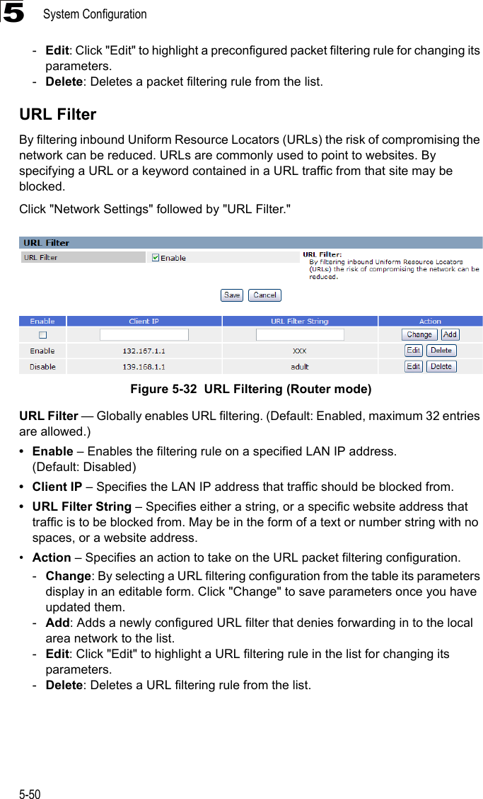 System Configuration5-505-Edit: Click &quot;Edit&quot; to highlight a preconfigured packet filtering rule for changing its parameters.-Delete: Deletes a packet filtering rule from the list.URL FilterBy filtering inbound Uniform Resource Locators (URLs) the risk of compromising the network can be reduced. URLs are commonly used to point to websites. By specifying a URL or a keyword contained in a URL traffic from that site may be blocked. Click &quot;Network Settings&quot; followed by &quot;URL Filter.&quot;Figure 5-32  URL Filtering (Router mode)URL Filter — Globally enables URL filtering. (Default: Enabled, maximum 32 entries are allowed.)•Enable – Enables the filtering rule on a specified LAN IP address. (Default: Disabled)• Client IP – Specifies the LAN IP address that traffic should be blocked from.• URL Filter String – Specifies either a string, or a specific website address that traffic is to be blocked from. May be in the form of a text or number string with no spaces, or a website address.•Action – Specifies an action to take on the URL packet filtering configuration.-Change: By selecting a URL filtering configuration from the table its parameters display in an editable form. Click &quot;Change&quot; to save parameters once you have updated them.-Add: Adds a newly configured URL filter that denies forwarding in to the local area network to the list.-Edit: Click &quot;Edit&quot; to highlight a URL filtering rule in the list for changing its parameters.-Delete: Deletes a URL filtering rule from the list.