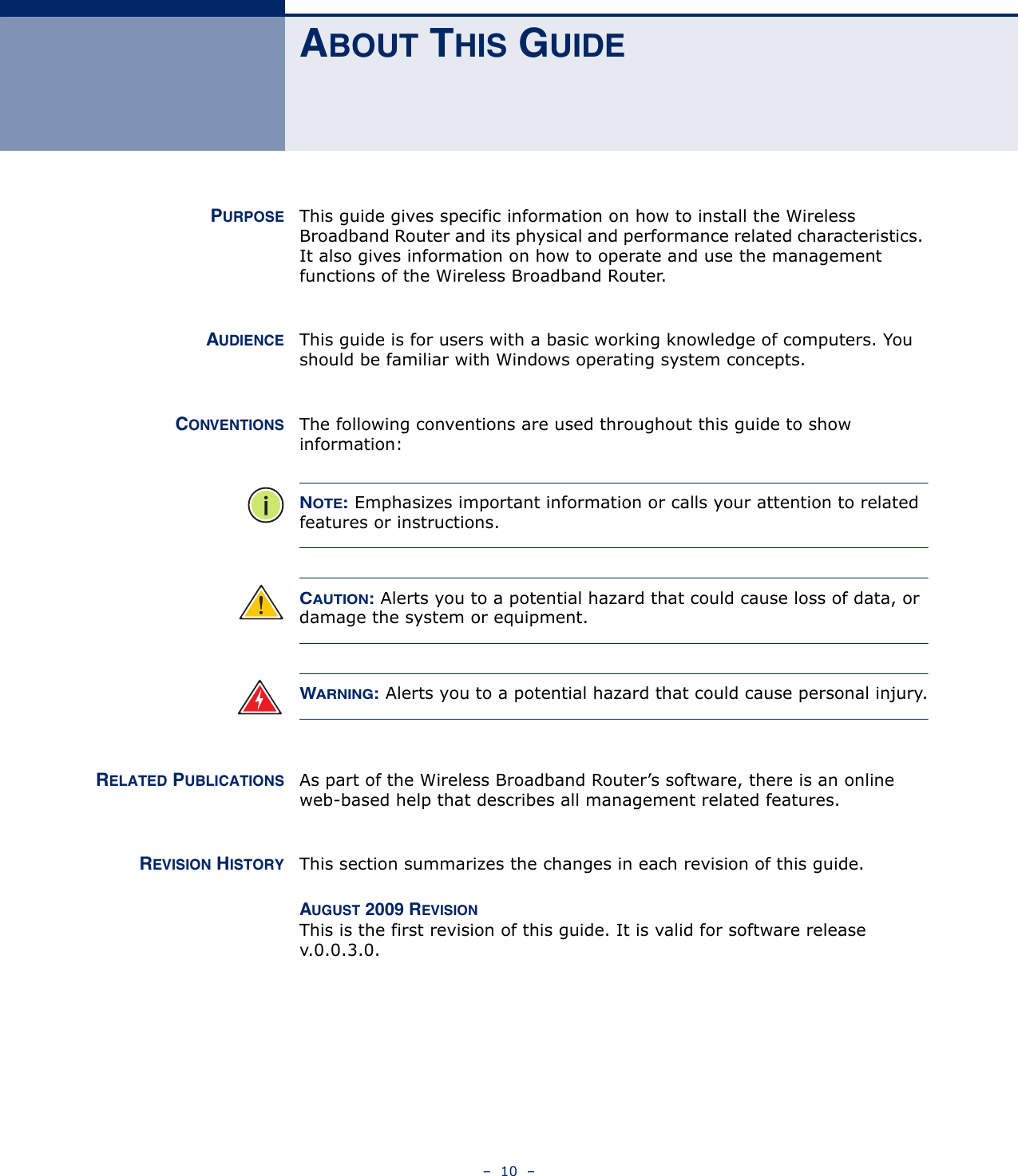 –  10  –ABOUT THIS GUIDEPURPOSE This guide gives specific information on how to install the Wireless Broadband Router and its physical and performance related characteristics. It also gives information on how to operate and use the management functions of the Wireless Broadband Router.AUDIENCE This guide is for users with a basic working knowledge of computers. You should be familiar with Windows operating system concepts.CONVENTIONS The following conventions are used throughout this guide to show information:NOTE: Emphasizes important information or calls your attention to related features or instructions.CAUTION: Alerts you to a potential hazard that could cause loss of data, or damage the system or equipment.WARNING: Alerts you to a potential hazard that could cause personal injury.RELATED PUBLICATIONS As part of the Wireless Broadband Router’s software, there is an online web-based help that describes all management related features.REVISION HISTORY This section summarizes the changes in each revision of this guide.AUGUST 2009 REVISIONThis is the first revision of this guide. It is valid for software release v.0.0.3.0.