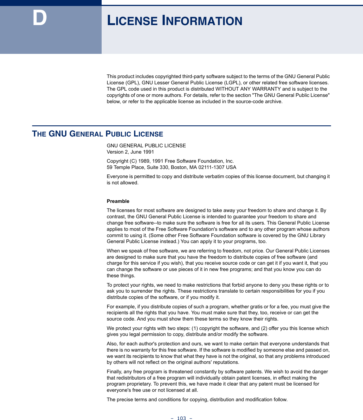 –  103  –DLICENSE INFORMATIONThis product includes copyrighted third-party software subject to the terms of the GNU General Public License (GPL), GNU Lesser General Public License (LGPL), or other related free software licenses. The GPL code used in this product is distributed WITHOUT ANY WARRANTY and is subject to the copyrights of one or more authors. For details, refer to the section &quot;The GNU General Public License&quot; below, or refer to the applicable license as included in the source-code archive.THE GNU GENERAL PUBLIC LICENSEGNU GENERAL PUBLIC LICENSEVersion 2, June 1991Copyright (C) 1989, 1991 Free Software Foundation, Inc.59 Temple Place, Suite 330, Boston, MA 02111-1307 USAEveryone is permitted to copy and distribute verbatim copies of this license document, but changing it is not allowed.PreambleThe licenses for most software are designed to take away your freedom to share and change it. By contrast, the GNU General Public License is intended to guarantee your freedom to share and change free software--to make sure the software is free for all its users. This General Public License applies to most of the Free Software Foundation&apos;s software and to any other program whose authors commit to using it. (Some other Free Software Foundation software is covered by the GNU Library General Public License instead.) You can apply it to your programs, too.When we speak of free software, we are referring to freedom, not price. Our General Public Licenses are designed to make sure that you have the freedom to distribute copies of free software (and charge for this service if you wish), that you receive source code or can get it if you want it, that you can change the software or use pieces of it in new free programs; and that you know you can do these things.To protect your rights, we need to make restrictions that forbid anyone to deny you these rights or to ask you to surrender the rights. These restrictions translate to certain responsibilities for you if you distribute copies of the software, or if you modify it.For example, if you distribute copies of such a program, whether gratis or for a fee, you must give the recipients all the rights that you have. You must make sure that they, too, receive or can get the source code. And you must show them these terms so they know their rights.We protect your rights with two steps: (1) copyright the software, and (2) offer you this license which gives you legal permission to copy, distribute and/or modify the software.Also, for each author&apos;s protection and ours, we want to make certain that everyone understands that there is no warranty for this free software. If the software is modified by someone else and passed on, we want its recipients to know that what they have is not the original, so that any problems introduced by others will not reflect on the original authors&apos; reputations.Finally, any free program is threatened constantly by software patents. We wish to avoid the danger that redistributors of a free program will individually obtain patent licenses, in effect making the program proprietary. To prevent this, we have made it clear that any patent must be licensed for everyone&apos;s free use or not licensed at all.The precise terms and conditions for copying, distribution and modification follow.