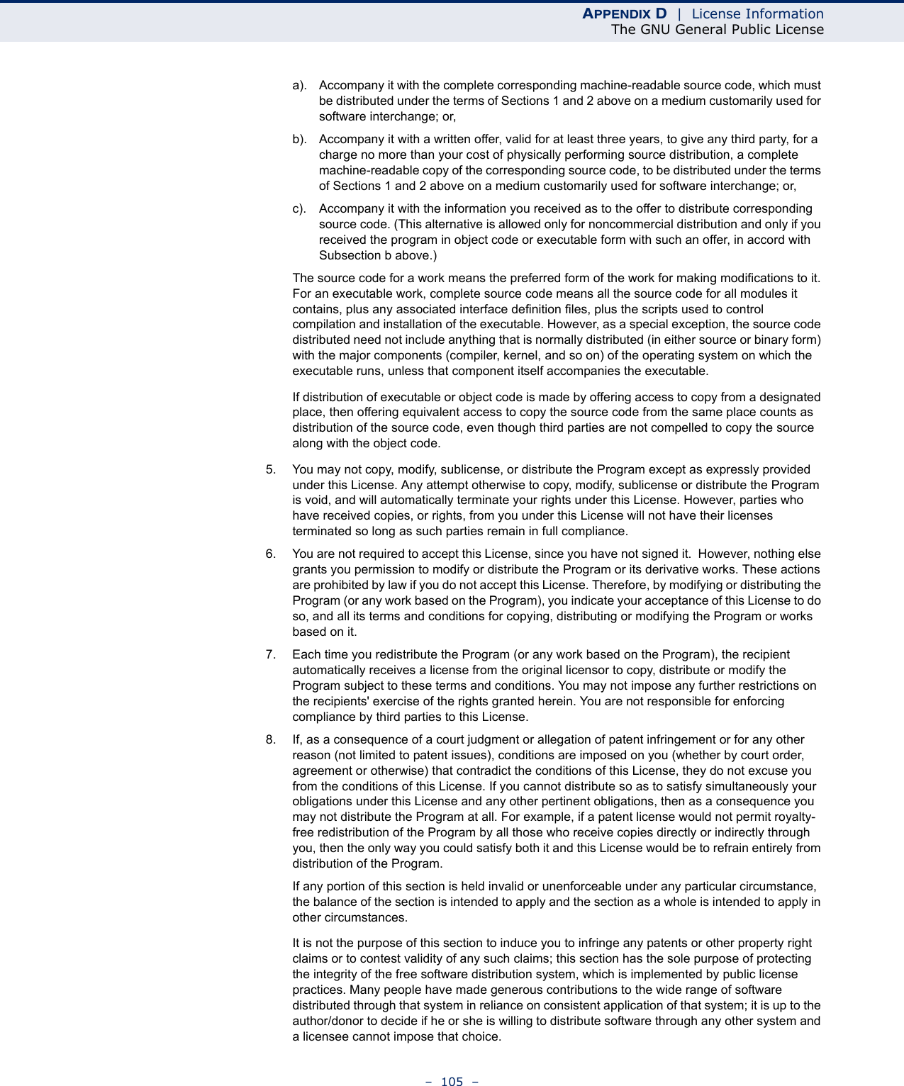 APPENDIX D  |  License InformationThe GNU General Public License–  105  –a). Accompany it with the complete corresponding machine-readable source code, which must be distributed under the terms of Sections 1 and 2 above on a medium customarily used for software interchange; or,b). Accompany it with a written offer, valid for at least three years, to give any third party, for a charge no more than your cost of physically performing source distribution, a complete machine-readable copy of the corresponding source code, to be distributed under the terms of Sections 1 and 2 above on a medium customarily used for software interchange; or,c). Accompany it with the information you received as to the offer to distribute corresponding source code. (This alternative is allowed only for noncommercial distribution and only if you received the program in object code or executable form with such an offer, in accord with Subsection b above.)The source code for a work means the preferred form of the work for making modifications to it. For an executable work, complete source code means all the source code for all modules it contains, plus any associated interface definition files, plus the scripts used to control compilation and installation of the executable. However, as a special exception, the source code distributed need not include anything that is normally distributed (in either source or binary form) with the major components (compiler, kernel, and so on) of the operating system on which the executable runs, unless that component itself accompanies the executable.If distribution of executable or object code is made by offering access to copy from a designated place, then offering equivalent access to copy the source code from the same place counts as distribution of the source code, even though third parties are not compelled to copy the source along with the object code.5. You may not copy, modify, sublicense, or distribute the Program except as expressly provided under this License. Any attempt otherwise to copy, modify, sublicense or distribute the Program is void, and will automatically terminate your rights under this License. However, parties who have received copies, or rights, from you under this License will not have their licenses terminated so long as such parties remain in full compliance.6. You are not required to accept this License, since you have not signed it.  However, nothing else grants you permission to modify or distribute the Program or its derivative works. These actions are prohibited by law if you do not accept this License. Therefore, by modifying or distributing the Program (or any work based on the Program), you indicate your acceptance of this License to do so, and all its terms and conditions for copying, distributing or modifying the Program or works based on it.7. Each time you redistribute the Program (or any work based on the Program), the recipient automatically receives a license from the original licensor to copy, distribute or modify the Program subject to these terms and conditions. You may not impose any further restrictions on the recipients&apos; exercise of the rights granted herein. You are not responsible for enforcing compliance by third parties to this License.8. If, as a consequence of a court judgment or allegation of patent infringement or for any other reason (not limited to patent issues), conditions are imposed on you (whether by court order, agreement or otherwise) that contradict the conditions of this License, they do not excuse you from the conditions of this License. If you cannot distribute so as to satisfy simultaneously your obligations under this License and any other pertinent obligations, then as a consequence you may not distribute the Program at all. For example, if a patent license would not permit royalty-free redistribution of the Program by all those who receive copies directly or indirectly through you, then the only way you could satisfy both it and this License would be to refrain entirely from distribution of the Program.If any portion of this section is held invalid or unenforceable under any particular circumstance, the balance of the section is intended to apply and the section as a whole is intended to apply in other circumstances.It is not the purpose of this section to induce you to infringe any patents or other property right claims or to contest validity of any such claims; this section has the sole purpose of protecting the integrity of the free software distribution system, which is implemented by public license practices. Many people have made generous contributions to the wide range of software distributed through that system in reliance on consistent application of that system; it is up to the author/donor to decide if he or she is willing to distribute software through any other system and a licensee cannot impose that choice.