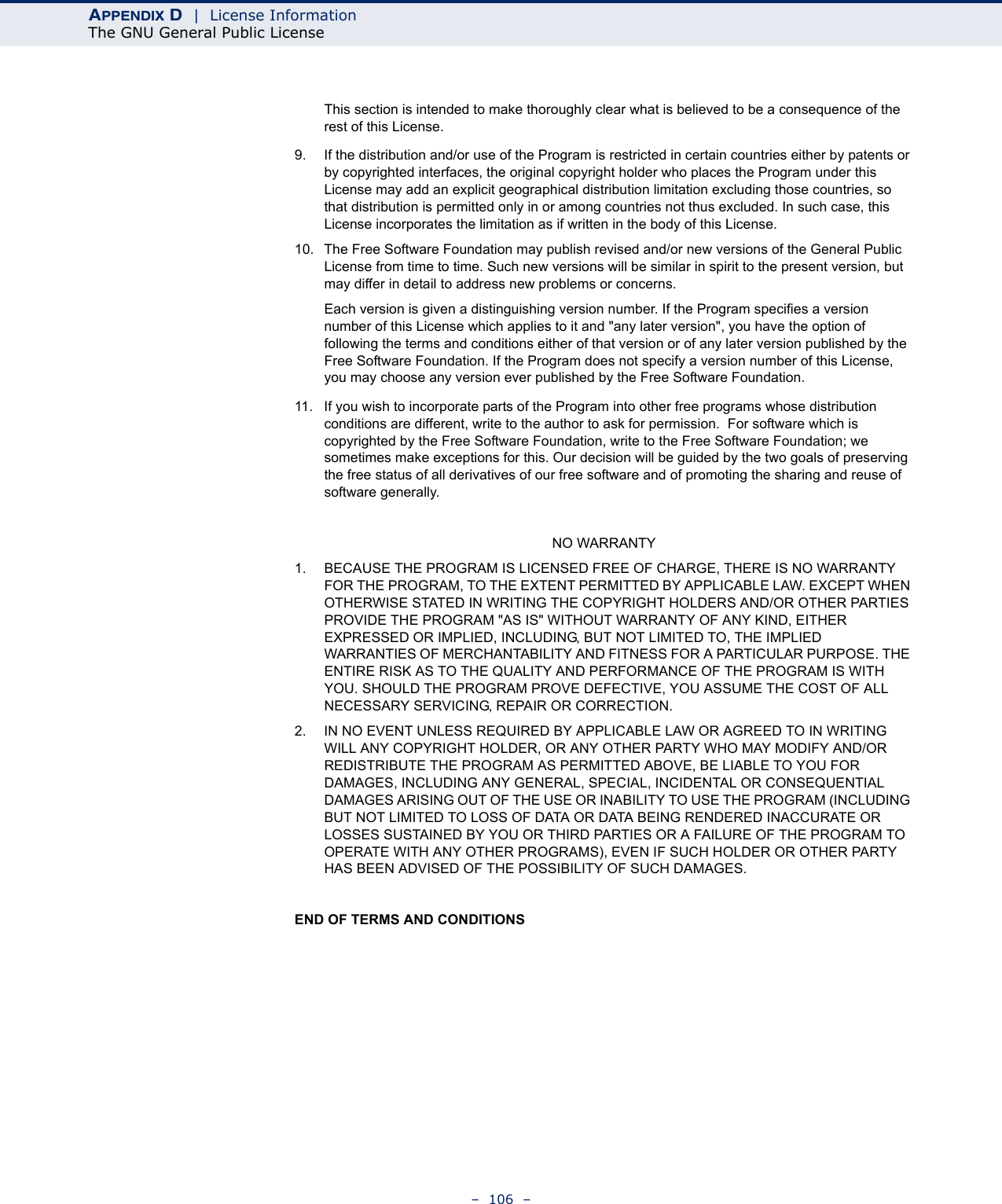 APPENDIX D  |  License InformationThe GNU General Public License–  106  –This section is intended to make thoroughly clear what is believed to be a consequence of the rest of this License.9. If the distribution and/or use of the Program is restricted in certain countries either by patents or by copyrighted interfaces, the original copyright holder who places the Program under this License may add an explicit geographical distribution limitation excluding those countries, so that distribution is permitted only in or among countries not thus excluded. In such case, this License incorporates the limitation as if written in the body of this License.10. The Free Software Foundation may publish revised and/or new versions of the General Public License from time to time. Such new versions will be similar in spirit to the present version, but may differ in detail to address new problems or concerns.Each version is given a distinguishing version number. If the Program specifies a version number of this License which applies to it and &quot;any later version&quot;, you have the option of following the terms and conditions either of that version or of any later version published by the Free Software Foundation. If the Program does not specify a version number of this License, you may choose any version ever published by the Free Software Foundation.11. If you wish to incorporate parts of the Program into other free programs whose distribution conditions are different, write to the author to ask for permission.  For software which is copyrighted by the Free Software Foundation, write to the Free Software Foundation; we sometimes make exceptions for this. Our decision will be guided by the two goals of preserving the free status of all derivatives of our free software and of promoting the sharing and reuse of software generally.NO WARRANTY1. BECAUSE THE PROGRAM IS LICENSED FREE OF CHARGE, THERE IS NO WARRANTY FOR THE PROGRAM, TO THE EXTENT PERMITTED BY APPLICABLE LAW. EXCEPT WHEN OTHERWISE STATED IN WRITING THE COPYRIGHT HOLDERS AND/OR OTHER PARTIES PROVIDE THE PROGRAM &quot;AS IS&quot; WITHOUT WARRANTY OF ANY KIND, EITHER EXPRESSED OR IMPLIED, INCLUDING, BUT NOT LIMITED TO, THE IMPLIED WARRANTIES OF MERCHANTABILITY AND FITNESS FOR A PARTICULAR PURPOSE. THE ENTIRE RISK AS TO THE QUALITY AND PERFORMANCE OF THE PROGRAM IS WITH YOU. SHOULD THE PROGRAM PROVE DEFECTIVE, YOU ASSUME THE COST OF ALL NECESSARY SERVICING, REPAIR OR CORRECTION.2. IN NO EVENT UNLESS REQUIRED BY APPLICABLE LAW OR AGREED TO IN WRITING WILL ANY COPYRIGHT HOLDER, OR ANY OTHER PARTY WHO MAY MODIFY AND/OR REDISTRIBUTE THE PROGRAM AS PERMITTED ABOVE, BE LIABLE TO YOU FOR DAMAGES, INCLUDING ANY GENERAL, SPECIAL, INCIDENTAL OR CONSEQUENTIAL DAMAGES ARISING OUT OF THE USE OR INABILITY TO USE THE PROGRAM (INCLUDING BUT NOT LIMITED TO LOSS OF DATA OR DATA BEING RENDERED INACCURATE OR LOSSES SUSTAINED BY YOU OR THIRD PARTIES OR A FAILURE OF THE PROGRAM TO OPERATE WITH ANY OTHER PROGRAMS), EVEN IF SUCH HOLDER OR OTHER PARTY HAS BEEN ADVISED OF THE POSSIBILITY OF SUCH DAMAGES.END OF TERMS AND CONDITIONS