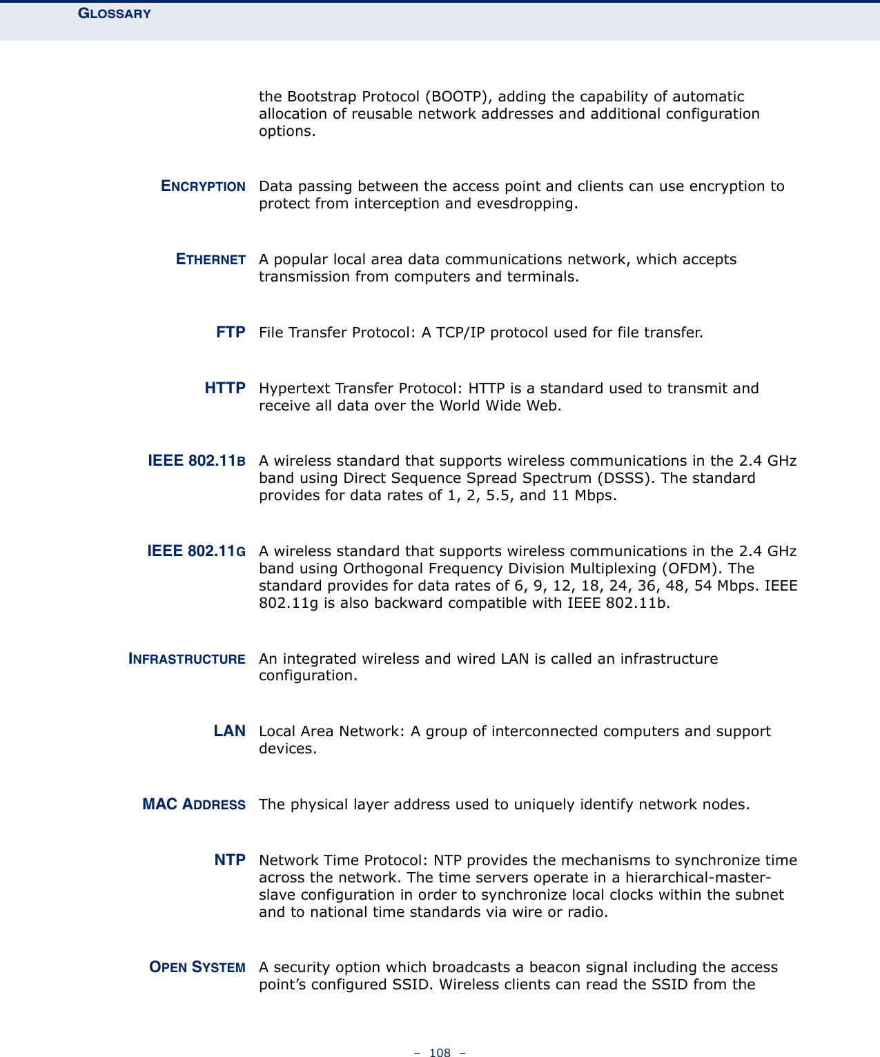 GLOSSARY –  108  –the Bootstrap Protocol (BOOTP), adding the capability of automatic allocation of reusable network addresses and additional configuration options.ENCRYPTION Data passing between the access point and clients can use encryption to protect from interception and evesdropping.ETHERNET A popular local area data communications network, which accepts transmission from computers and terminals. FTP File Transfer Protocol: A TCP/IP protocol used for file transfer. HTTP Hypertext Transfer Protocol: HTTP is a standard used to transmit and receive all data over the World Wide Web.IEEE 802.11BA wireless standard that supports wireless communications in the 2.4 GHz band using Direct Sequence Spread Spectrum (DSSS). The standard provides for data rates of 1, 2, 5.5, and 11 Mbps.IEEE 802.11GA wireless standard that supports wireless communications in the 2.4 GHz band using Orthogonal Frequency Division Multiplexing (OFDM). The standard provides for data rates of 6, 9, 12, 18, 24, 36, 48, 54 Mbps. IEEE 802.11g is also backward compatible with IEEE 802.11b.INFRASTRUCTURE An integrated wireless and wired LAN is called an infrastructure configuration. LAN Local Area Network: A group of interconnected computers and support devices.MAC ADDRESS The physical layer address used to uniquely identify network nodes.NTP Network Time Protocol: NTP provides the mechanisms to synchronize time across the network. The time servers operate in a hierarchical-master-slave configuration in order to synchronize local clocks within the subnet and to national time standards via wire or radio.OPEN SYSTEM A security option which broadcasts a beacon signal including the access point’s configured SSID. Wireless clients can read the SSID from the 