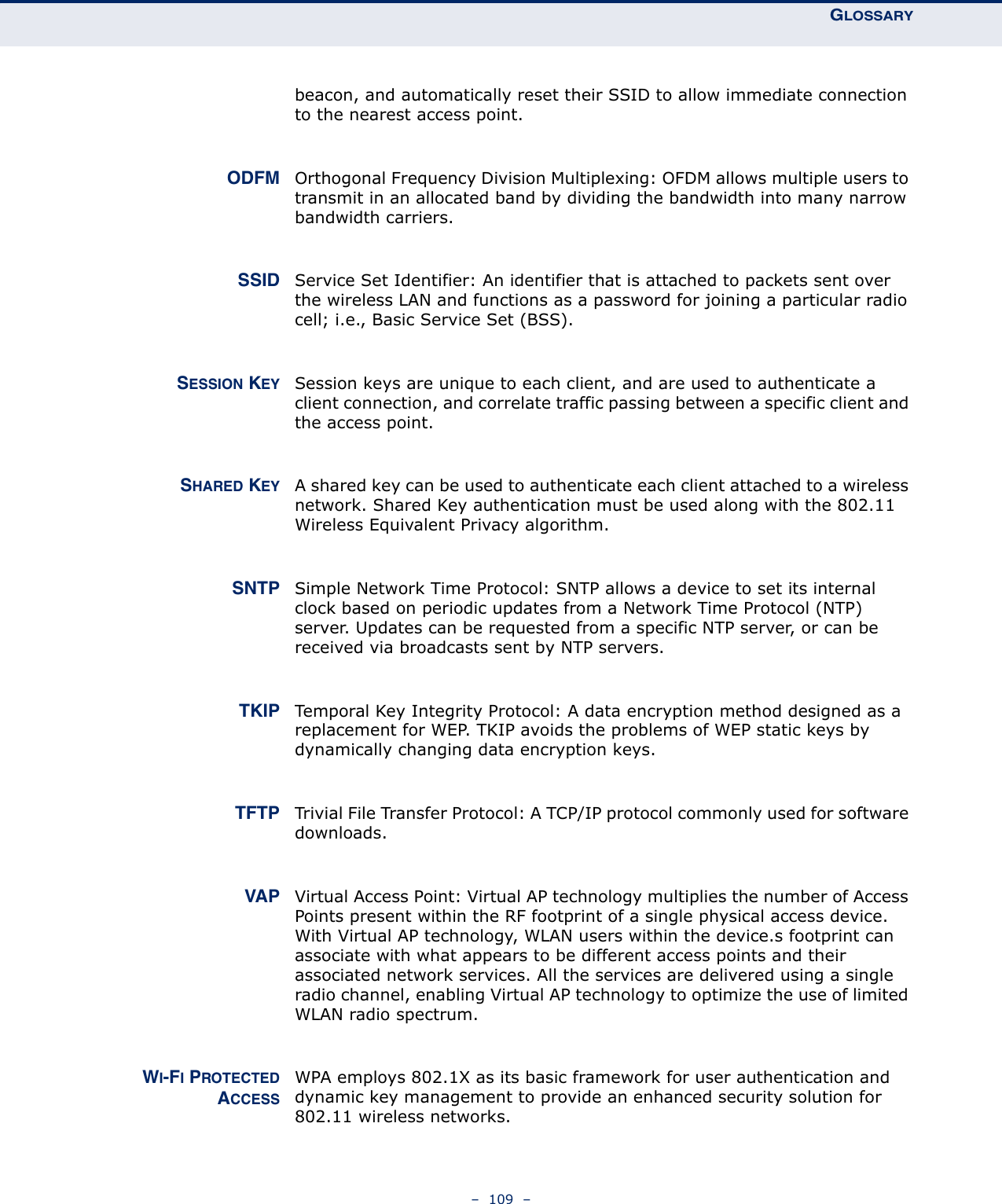 GLOSSARY–  109  –beacon, and automatically reset their SSID to allow immediate connection to the nearest access point. ODFM Orthogonal Frequency Division Multiplexing: OFDM allows multiple users to transmit in an allocated band by dividing the bandwidth into many narrow bandwidth carriers. SSID Service Set Identifier: An identifier that is attached to packets sent over the wireless LAN and functions as a password for joining a particular radio cell; i.e., Basic Service Set (BSS).SESSION KEY Session keys are unique to each client, and are used to authenticate a client connection, and correlate traffic passing between a specific client and the access point.SHARED KEY A shared key can be used to authenticate each client attached to a wireless network. Shared Key authentication must be used along with the 802.11 Wireless Equivalent Privacy algorithm. SNTP Simple Network Time Protocol: SNTP allows a device to set its internal clock based on periodic updates from a Network Time Protocol (NTP) server. Updates can be requested from a specific NTP server, or can be received via broadcasts sent by NTP servers. TKIP Temporal Key Integrity Protocol: A data encryption method designed as a replacement for WEP. TKIP avoids the problems of WEP static keys by dynamically changing data encryption keys. TFTP Trivial File Transfer Protocol: A TCP/IP protocol commonly used for software downloads. VAP Virtual Access Point: Virtual AP technology multiplies the number of Access Points present within the RF footprint of a single physical access device. With Virtual AP technology, WLAN users within the device.s footprint can associate with what appears to be different access points and their associated network services. All the services are delivered using a single radio channel, enabling Virtual AP technology to optimize the use of limited WLAN radio spectrum.WI-FI PROTECTEDACCESSWPA employs 802.1X as its basic framework for user authentication and dynamic key management to provide an enhanced security solution for 802.11 wireless networks.