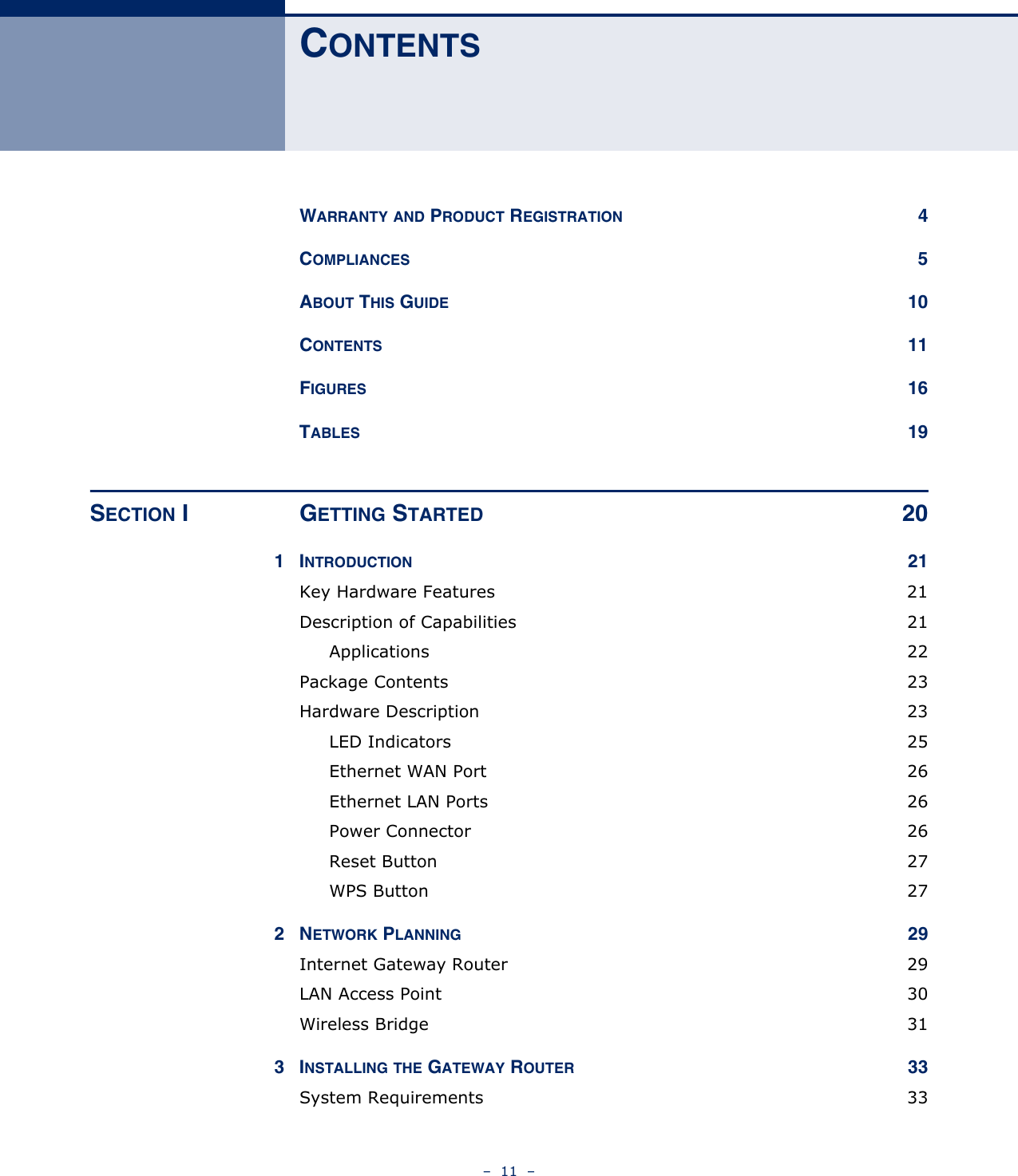 –  11  –CONTENTSWARRANTY AND PRODUCT REGISTRATION 4COMPLIANCES 5ABOUT THIS GUIDE 10CONTENTS 11FIGURES 16TABLES 19SECTION I GETTING STARTED 201INTRODUCTION 21Key Hardware Features  21Description of Capabilities  21Applications 22Package Contents  23Hardware Description  23LED Indicators  25Ethernet WAN Port  26Ethernet LAN Ports  26Power Connector  26Reset Button  27WPS Button  272NETWORK PLANNING 29Internet Gateway Router  29LAN Access Point  30Wireless Bridge  313INSTALLING THE GATEWAY ROUTER 33System Requirements  33