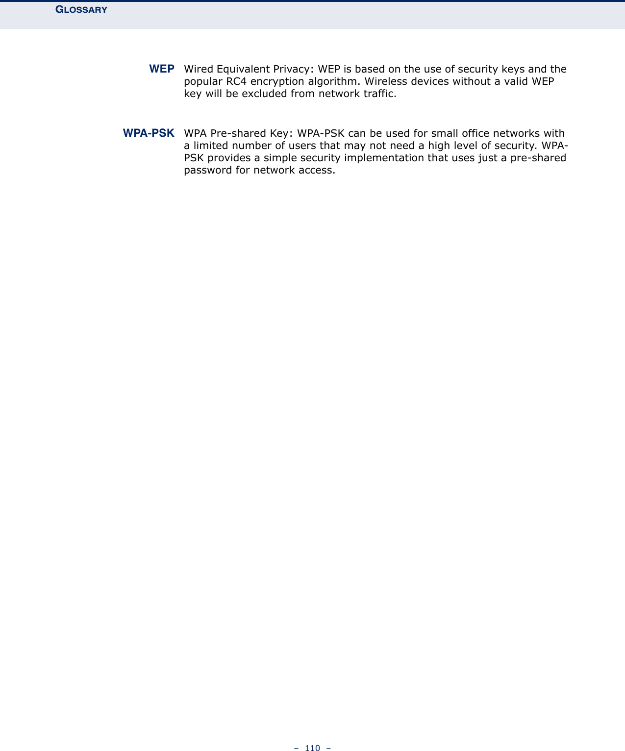 GLOSSARY –  110  – WEP Wired Equivalent Privacy: WEP is based on the use of security keys and the popular RC4 encryption algorithm. Wireless devices without a valid WEP key will be excluded from network traffic.WPA-PSK WPA Pre-shared Key: WPA-PSK can be used for small office networks with a limited number of users that may not need a high level of security. WPA-PSK provides a simple security implementation that uses just a pre-shared password for network access.