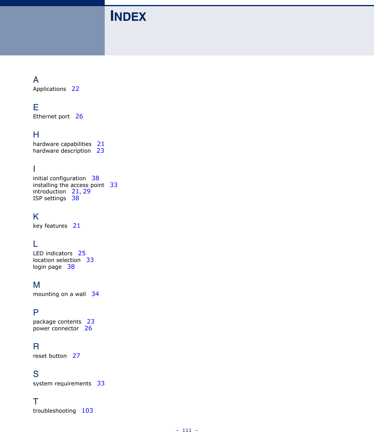 –  111  –INDEXAApplications   22EEthernet port   26Hhardware capabilities   21hardware description   23Iinitial configuration   38installing the access point   33introduction   21, 29ISP settings   38Kkey features   21LLED indicators   25location selection   33login page   38Mmounting on a wall   34Ppackage contents   23power connector   26Rreset button   27Ssystem requirements   33Ttroubleshooting   103