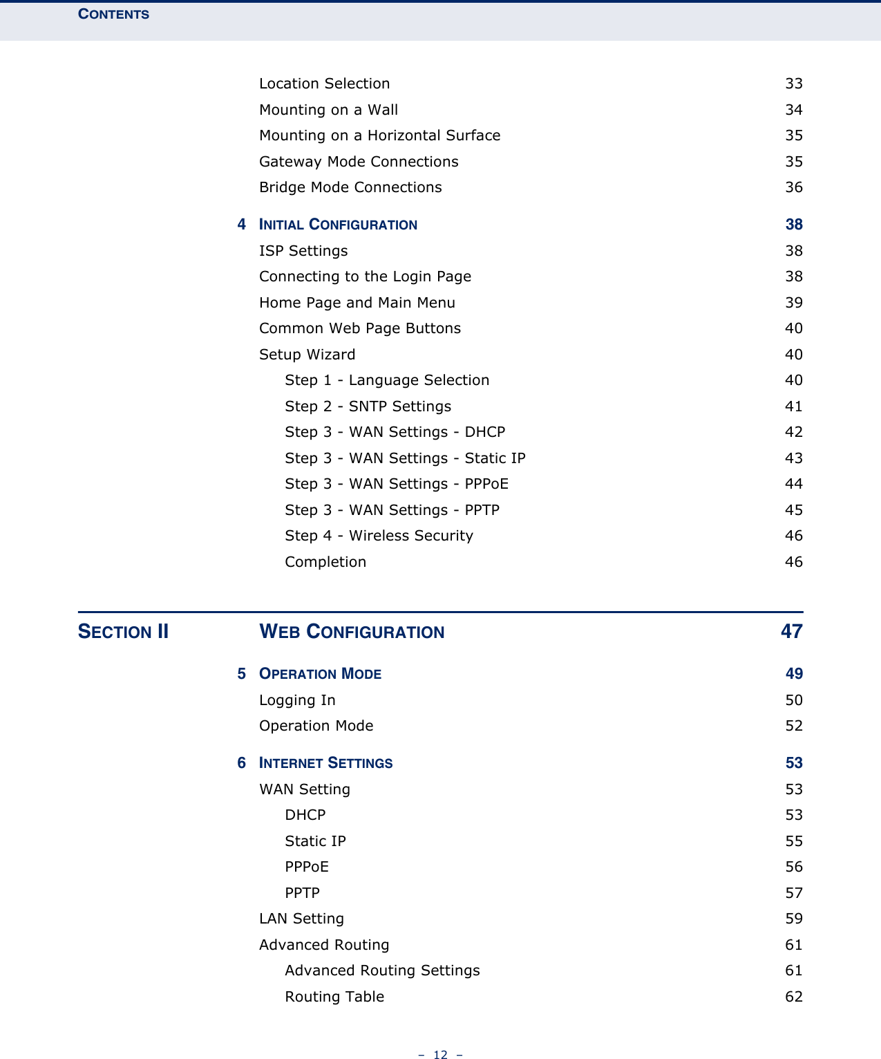 CONTENTS–  12  –Location Selection  33Mounting on a Wall  34Mounting on a Horizontal Surface  35Gateway Mode Connections  35Bridge Mode Connections  364INITIAL CONFIGURATION 38ISP Settings  38Connecting to the Login Page  38Home Page and Main Menu  39Common Web Page Buttons  40Setup Wizard  40Step 1 - Language Selection  40Step 2 - SNTP Settings  41Step 3 - WAN Settings - DHCP  42Step 3 - WAN Settings - Static IP  43Step 3 - WAN Settings - PPPoE  44Step 3 - WAN Settings - PPTP  45Step 4 - Wireless Security  46Completion 46SECTION II WEB CONFIGURATION 475OPERATION MODE 49Logging In  50Operation Mode  526INTERNET SETTINGS 53WAN Setting  53DHCP 53Static IP  55PPPoE 56PPTP  57LAN Setting  59Advanced Routing  61Advanced Routing Settings  61Routing Table  62