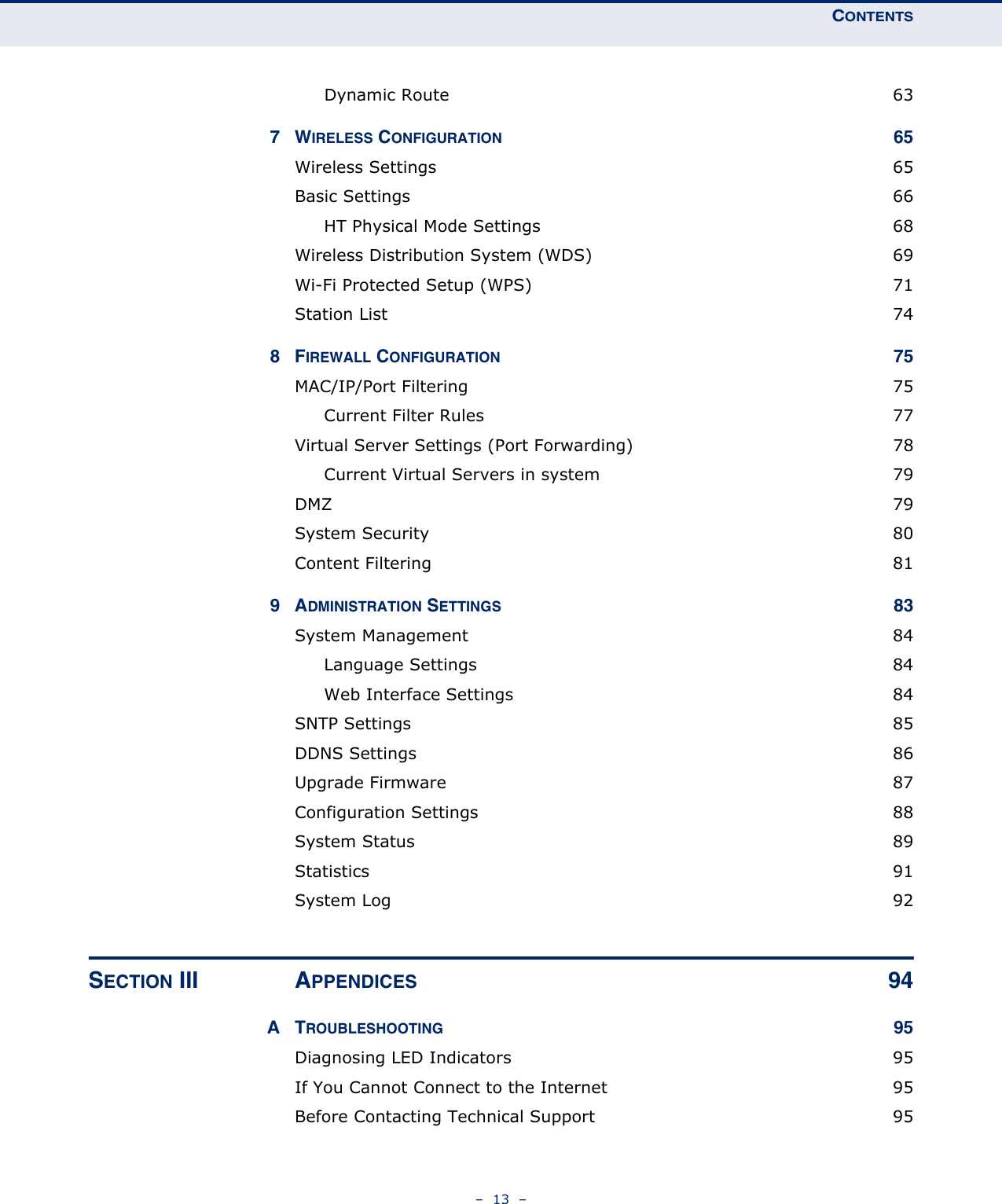 CONTENTS–  13  –Dynamic Route  637WIRELESS CONFIGURATION 65Wireless Settings  65Basic Settings  66HT Physical Mode Settings  68Wireless Distribution System (WDS)  69Wi-Fi Protected Setup (WPS)  71Station List  748FIREWALL CONFIGURATION 75MAC/IP/Port Filtering  75Current Filter Rules  77Virtual Server Settings (Port Forwarding)  78Current Virtual Servers in system  79DMZ  79System Security  80Content Filtering  819ADMINISTRATION SETTINGS 83System Management  84Language Settings  84Web Interface Settings  84SNTP Settings  85DDNS Settings  86Upgrade Firmware  87Configuration Settings  88System Status  89Statistics 91System Log  92SECTION III APPENDICES 94ATROUBLESHOOTING 95Diagnosing LED Indicators  95If You Cannot Connect to the Internet  95Before Contacting Technical Support  95