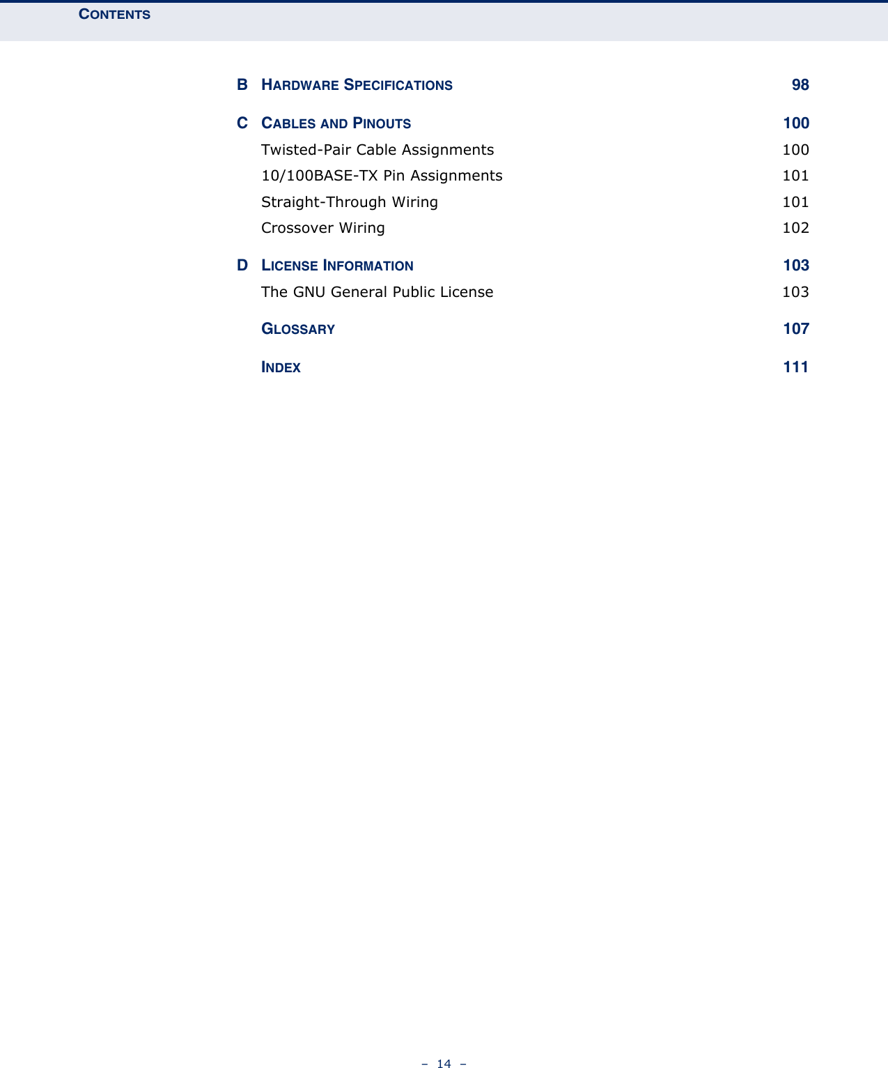 CONTENTS–  14  –BHARDWARE SPECIFICATIONS 98CCABLES AND PINOUTS 100Twisted-Pair Cable Assignments  10010/100BASE-TX Pin Assignments  101Straight-Through Wiring  101Crossover Wiring  102DLICENSE INFORMATION 103The GNU General Public License  103GLOSSARY 107INDEX 111