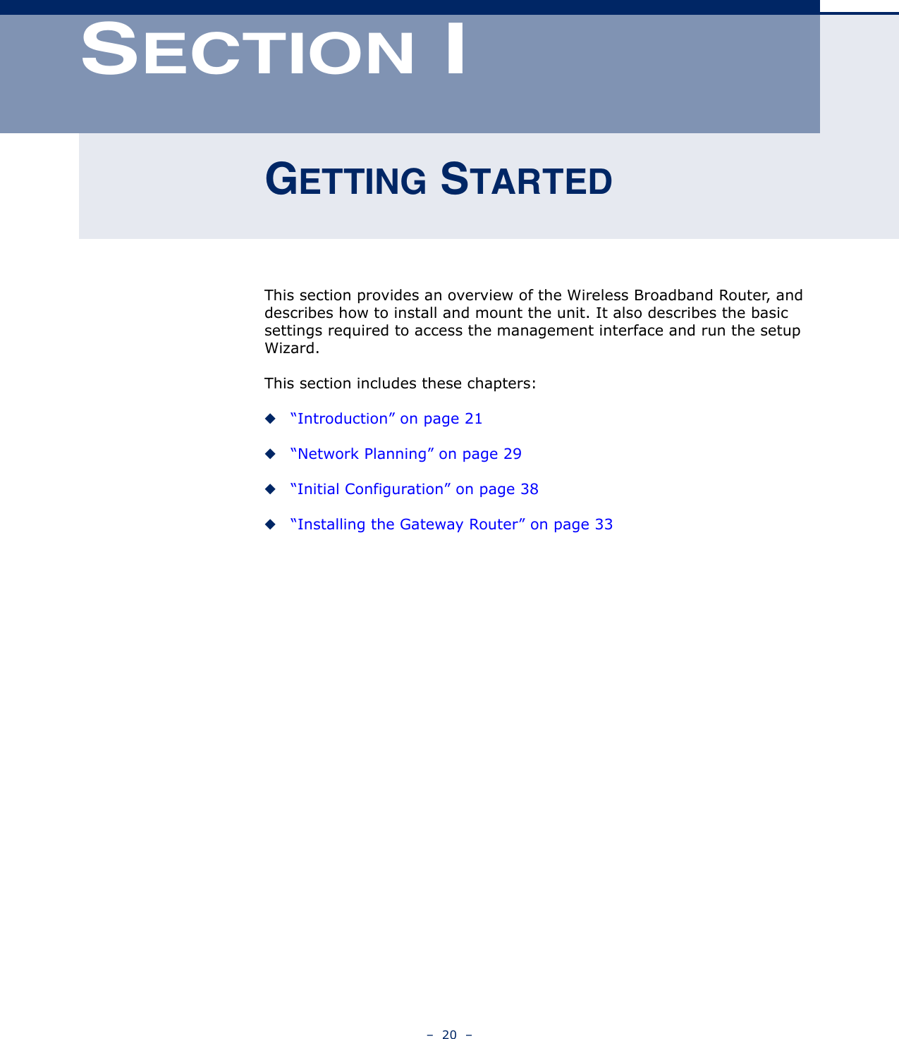 –  20  –SECTION IGETTING STARTEDThis section provides an overview of the Wireless Broadband Router, and describes how to install and mount the unit. It also describes the basic settings required to access the management interface and run the setup Wizard.This section includes these chapters:◆“Introduction” on page 21◆“Network Planning” on page 29◆“Initial Configuration” on page 38◆“Installing the Gateway Router” on page 33