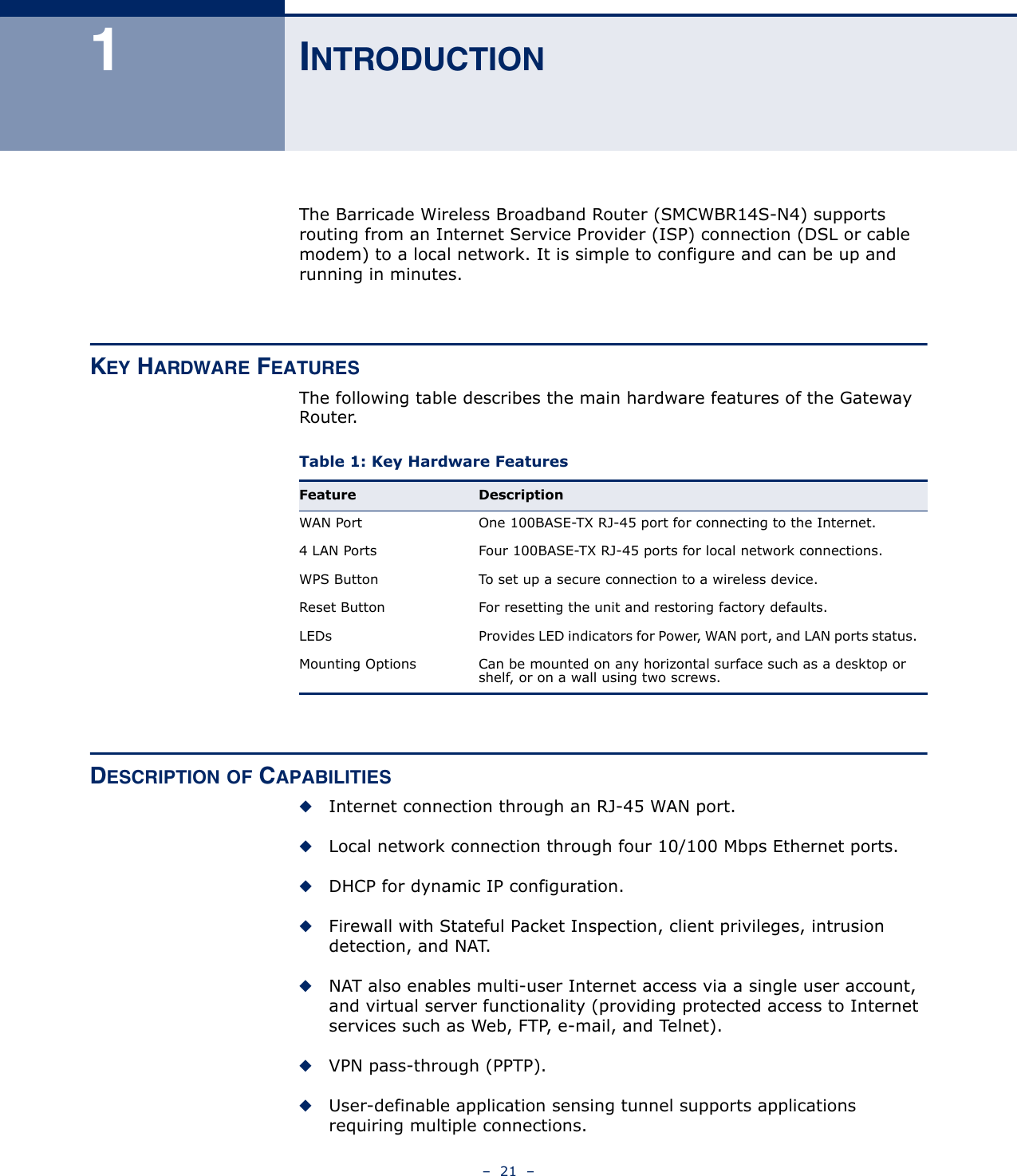 –  21  –1INTRODUCTIONThe Barricade Wireless Broadband Router (SMCWBR14S-N4) supports routing from an Internet Service Provider (ISP) connection (DSL or cable modem) to a local network. It is simple to configure and can be up and running in minutes.KEY HARDWARE FEATURESThe following table describes the main hardware features of the Gateway Router.DESCRIPTION OF CAPABILITIES◆Internet connection through an RJ-45 WAN port.◆Local network connection through four 10/100 Mbps Ethernet ports.◆DHCP for dynamic IP configuration.◆Firewall with Stateful Packet Inspection, client privileges, intrusion detection, and NAT.◆NAT also enables multi-user Internet access via a single user account, and virtual server functionality (providing protected access to Internet services such as Web, FTP, e-mail, and Telnet).◆VPN pass-through (PPTP).◆User-definable application sensing tunnel supports applications requiring multiple connections.Table 1: Key Hardware Features Feature DescriptionWAN Port One 100BASE-TX RJ-45 port for connecting to the Internet.4 LAN Ports Four 100BASE-TX RJ-45 ports for local network connections.WPS Button To set up a secure connection to a wireless device.Reset Button For resetting the unit and restoring factory defaults.LEDs Provides LED indicators for Power, WAN port, and LAN ports status.Mounting Options Can be mounted on any horizontal surface such as a desktop or shelf, or on a wall using two screws.