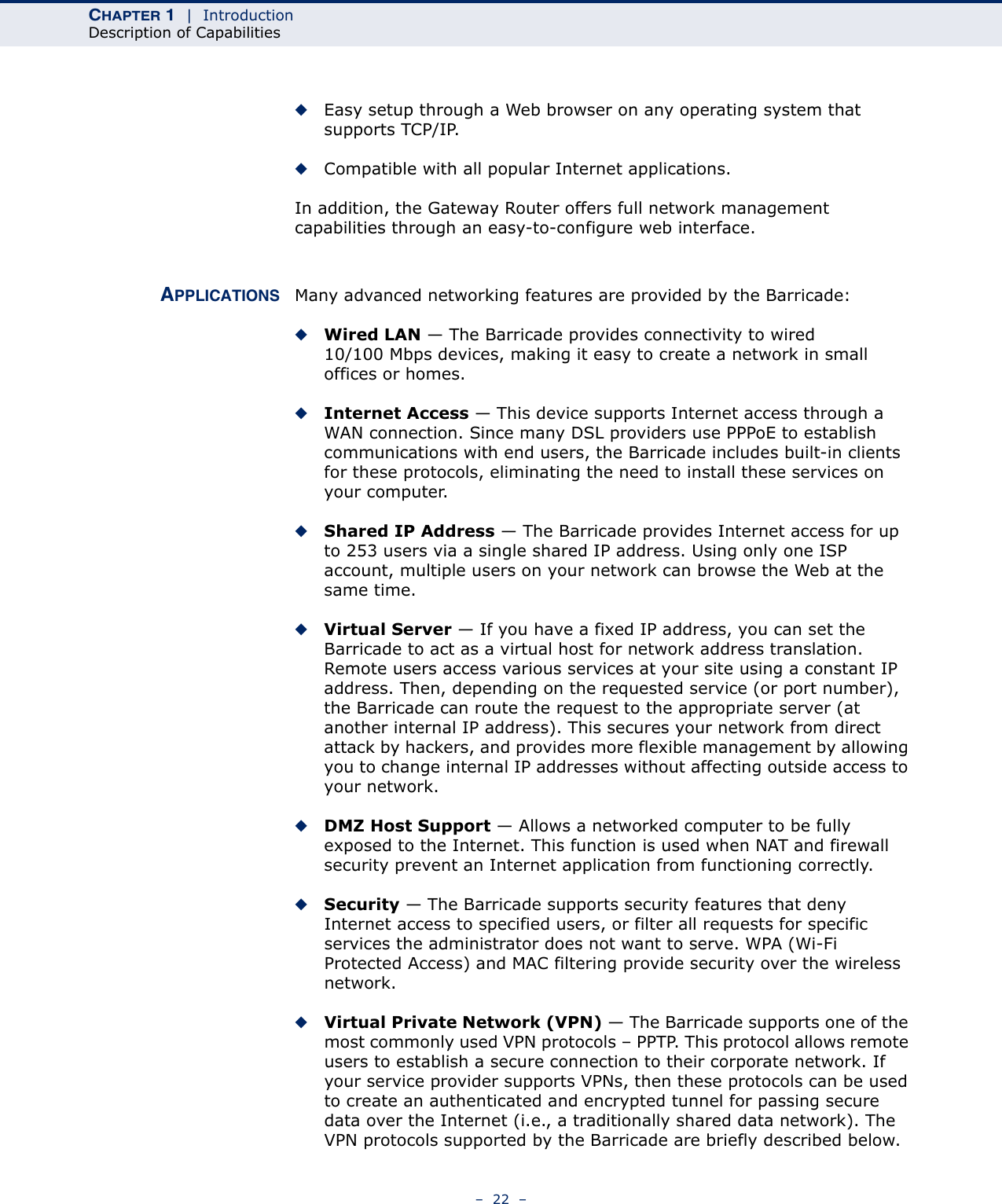 CHAPTER 1  |  IntroductionDescription of Capabilities–  22  –◆Easy setup through a Web browser on any operating system that supports TCP/IP.◆Compatible with all popular Internet applications.In addition, the Gateway Router offers full network management capabilities through an easy-to-configure web interface.APPLICATIONS Many advanced networking features are provided by the Barricade:◆Wired LAN — The Barricade provides connectivity to wired 10/100 Mbps devices, making it easy to create a network in small offices or homes.◆Internet Access — This device supports Internet access through a WAN connection. Since many DSL providers use PPPoE to establish communications with end users, the Barricade includes built-in clients for these protocols, eliminating the need to install these services on your computer.◆Shared IP Address — The Barricade provides Internet access for up to 253 users via a single shared IP address. Using only one ISP account, multiple users on your network can browse the Web at the same time.◆Virtual Server — If you have a fixed IP address, you can set the Barricade to act as a virtual host for network address translation. Remote users access various services at your site using a constant IP address. Then, depending on the requested service (or port number), the Barricade can route the request to the appropriate server (at another internal IP address). This secures your network from direct attack by hackers, and provides more flexible management by allowing you to change internal IP addresses without affecting outside access to your network.◆DMZ Host Support — Allows a networked computer to be fully exposed to the Internet. This function is used when NAT and firewall security prevent an Internet application from functioning correctly.◆Security — The Barricade supports security features that deny Internet access to specified users, or filter all requests for specific services the administrator does not want to serve. WPA (Wi-Fi Protected Access) and MAC filtering provide security over the wireless network.◆Virtual Private Network (VPN) — The Barricade supports one of the most commonly used VPN protocols – PPTP. This protocol allows remote users to establish a secure connection to their corporate network. If your service provider supports VPNs, then these protocols can be used to create an authenticated and encrypted tunnel for passing secure data over the Internet (i.e., a traditionally shared data network). The VPN protocols supported by the Barricade are briefly described below.