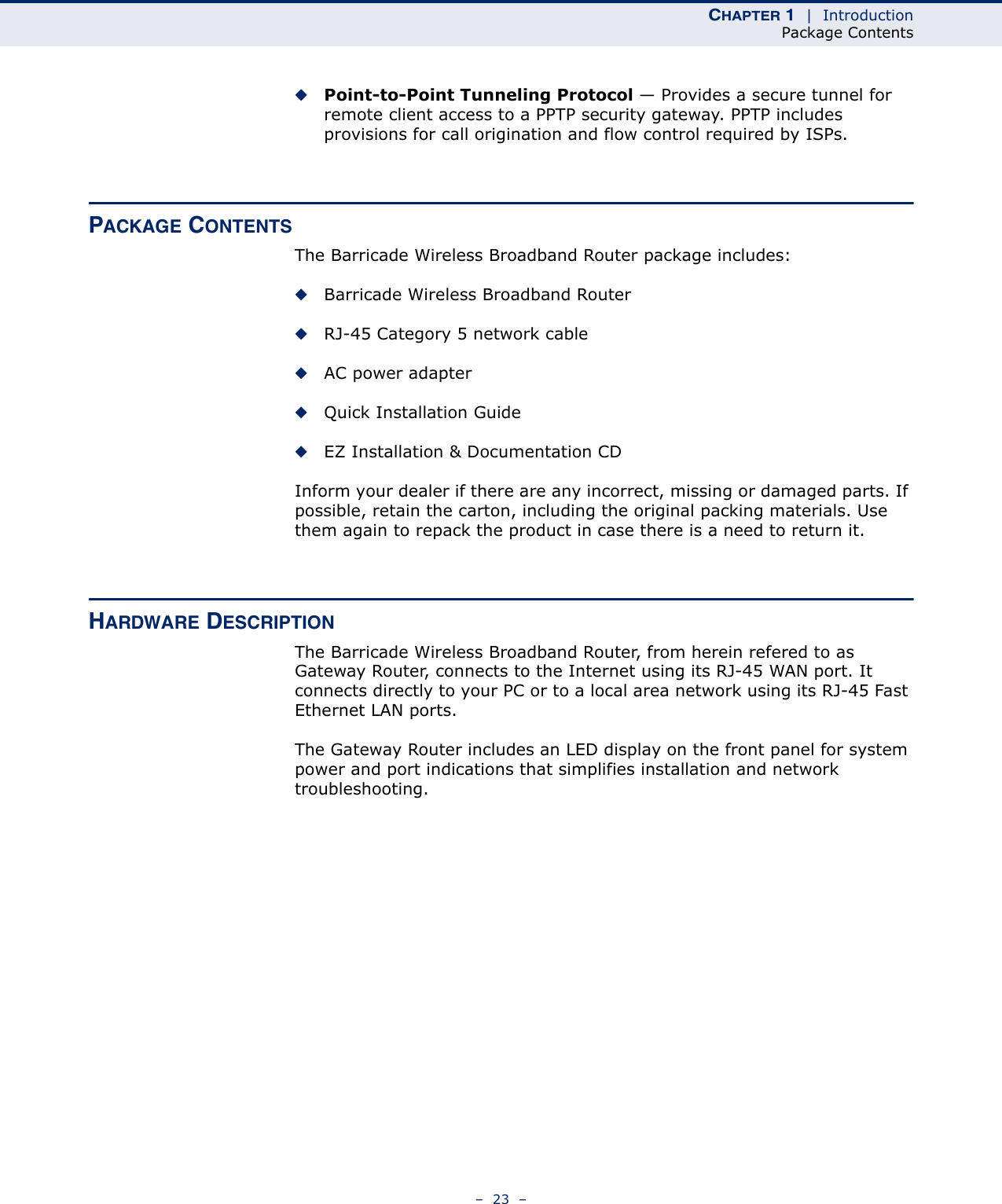CHAPTER 1  |  IntroductionPackage Contents–  23  –◆Point-to-Point Tunneling Protocol — Provides a secure tunnel for remote client access to a PPTP security gateway. PPTP includes provisions for call origination and flow control required by ISPs. PACKAGE CONTENTSThe Barricade Wireless Broadband Router package includes:◆Barricade Wireless Broadband Router◆RJ-45 Category 5 network cable◆AC power adapter◆Quick Installation Guide◆EZ Installation &amp; Documentation CDInform your dealer if there are any incorrect, missing or damaged parts. If possible, retain the carton, including the original packing materials. Use them again to repack the product in case there is a need to return it.HARDWARE DESCRIPTIONThe Barricade Wireless Broadband Router, from herein refered to as Gateway Router, connects to the Internet using its RJ-45 WAN port. It connects directly to your PC or to a local area network using its RJ-45 Fast Ethernet LAN ports.The Gateway Router includes an LED display on the front panel for system power and port indications that simplifies installation and network troubleshooting.