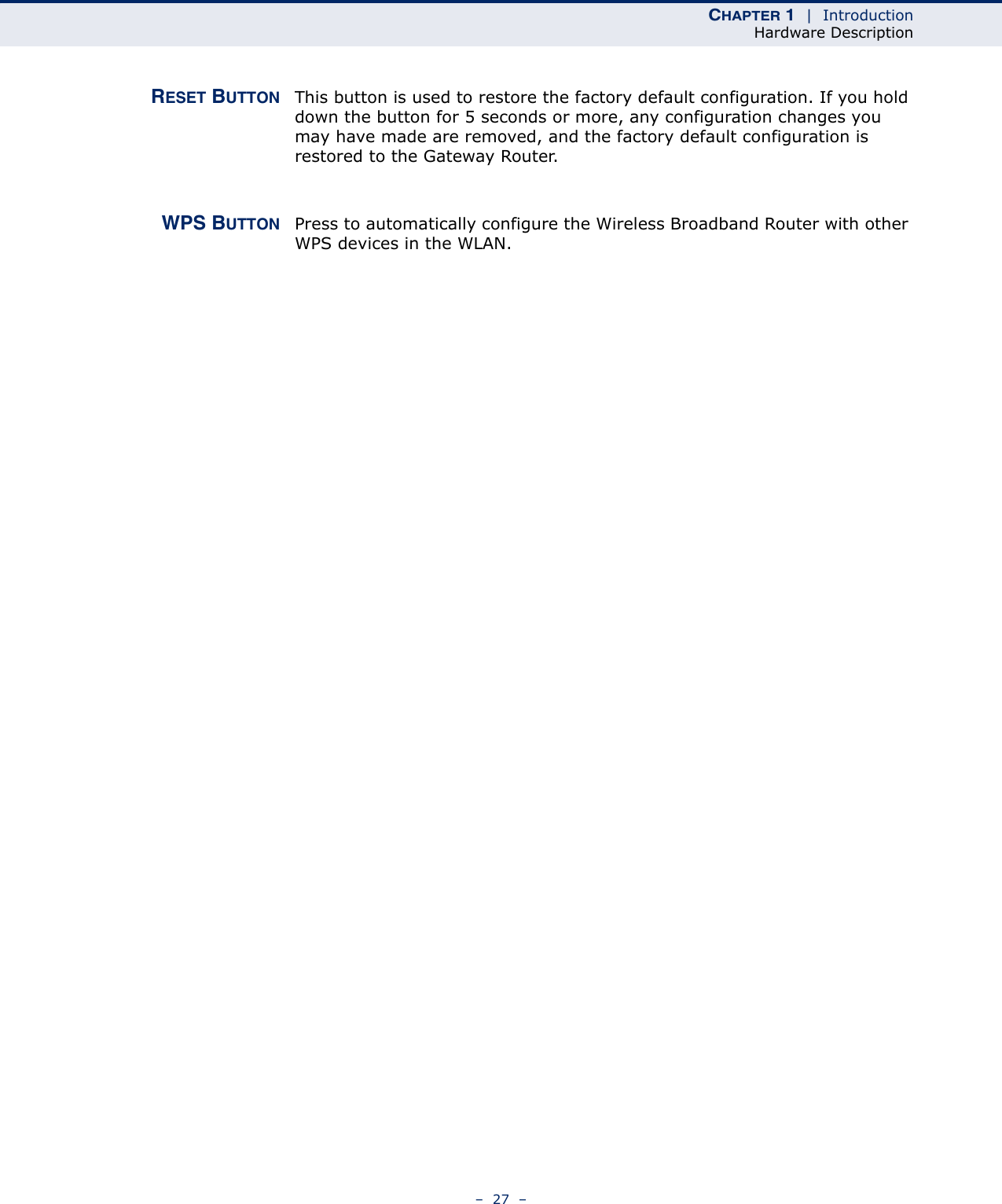 CHAPTER 1  |  IntroductionHardware Description–  27  –RESET BUTTON This button is used to restore the factory default configuration. If you hold down the button for 5 seconds or more, any configuration changes you may have made are removed, and the factory default configuration is restored to the Gateway Router.WPS BUTTON Press to automatically configure the Wireless Broadband Router with other WPS devices in the WLAN.