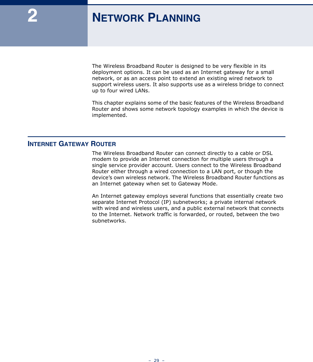 –  29  –2NETWORK PLANNINGThe Wireless Broadband Router is designed to be very flexible in its deployment options. It can be used as an Internet gateway for a small network, or as an access point to extend an existing wired network to support wireless users. It also supports use as a wireless bridge to connect up to four wired LANs.This chapter explains some of the basic features of the Wireless Broadband Router and shows some network topology examples in which the device is implemented. INTERNET GATEWAY ROUTERThe Wireless Broadband Router can connect directly to a cable or DSL modem to provide an Internet connection for multiple users through a single service provider account. Users connect to the Wireless Broadband Router either through a wired connection to a LAN port, or though the device’s own wireless network. The Wireless Broadband Router functions as an Internet gateway when set to Gateway Mode.An Internet gateway employs several functions that essentially create two separate Internet Protocol (IP) subnetworks; a private internal network with wired and wireless users, and a public external network that connects to the Internet. Network traffic is forwarded, or routed, between the two subnetworks.