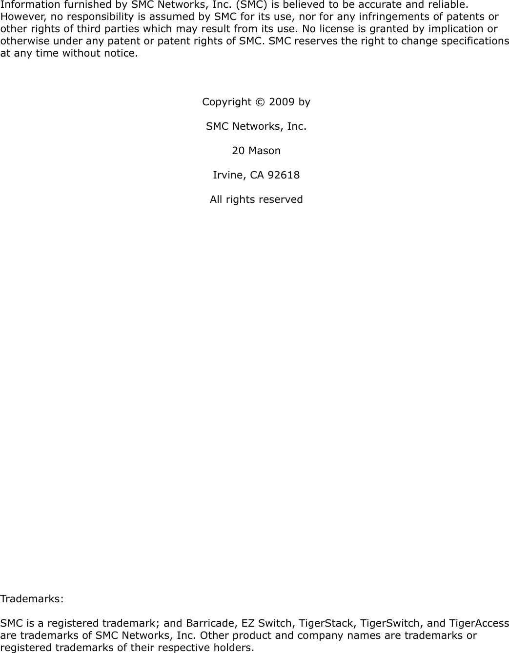 Information furnished by SMC Networks, Inc. (SMC) is believed to be accurate and reliable. However, no responsibility is assumed by SMC for its use, nor for any infringements of patents or other rights of third parties which may result from its use. No license is granted by implication or otherwise under any patent or patent rights of SMC. SMC reserves the right to change specifications at any time without notice.Copyright © 2009 bySMC Networks, Inc.20 MasonIrvine, CA 92618All rights reservedTrademarks:SMC is a registered trademark; and Barricade, EZ Switch, TigerStack, TigerSwitch, and TigerAccess are trademarks of SMC Networks, Inc. Other product and company names are trademarks or registered trademarks of their respective holders.