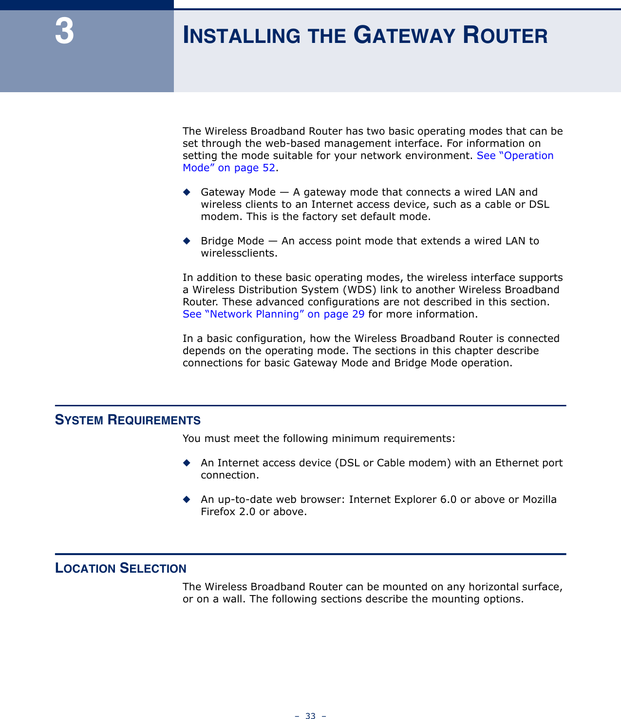 –  33  –3INSTALLING THE GATEWAY ROUTERThe Wireless Broadband Router has two basic operating modes that can be set through the web-based management interface. For information on setting the mode suitable for your network environment. See “Operation Mode” on page 52.◆Gateway Mode — A gateway mode that connects a wired LAN and wireless clients to an Internet access device, such as a cable or DSL modem. This is the factory set default mode.◆Bridge Mode — An access point mode that extends a wired LAN to wirelessclients.In addition to these basic operating modes, the wireless interface supports a Wireless Distribution System (WDS) link to another Wireless Broadband Router. These advanced configurations are not described in this section. See “Network Planning” on page 29 for more information.In a basic configuration, how the Wireless Broadband Router is connected depends on the operating mode. The sections in this chapter describe connections for basic Gateway Mode and Bridge Mode operation.SYSTEM REQUIREMENTSYou must meet the following minimum requirements:◆An Internet access device (DSL or Cable modem) with an Ethernet port connection.◆An up-to-date web browser: Internet Explorer 6.0 or above or Mozilla Firefox 2.0 or above.LOCATION SELECTIONThe Wireless Broadband Router can be mounted on any horizontal surface, or on a wall. The following sections describe the mounting options.