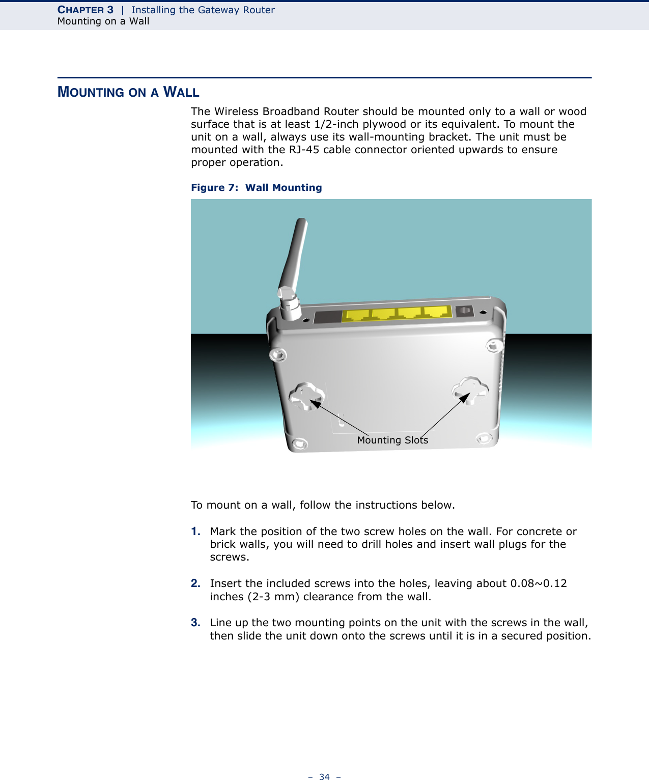 CHAPTER 3  |  Installing the Gateway RouterMounting on a Wall–  34  –MOUNTING ON A WALLThe Wireless Broadband Router should be mounted only to a wall or wood surface that is at least 1/2-inch plywood or its equivalent. To mount the unit on a wall, always use its wall-mounting bracket. The unit must be mounted with the RJ-45 cable connector oriented upwards to ensure proper operation.Figure 7:  Wall MountingTo mount on a wall, follow the instructions below.1. Mark the position of the two screw holes on the wall. For concrete or brick walls, you will need to drill holes and insert wall plugs for the screws.2. Insert the included screws into the holes, leaving about 0.08~0.12 inches (2-3 mm) clearance from the wall.3. Line up the two mounting points on the unit with the screws in the wall, then slide the unit down onto the screws until it is in a secured position.Mounting Slots