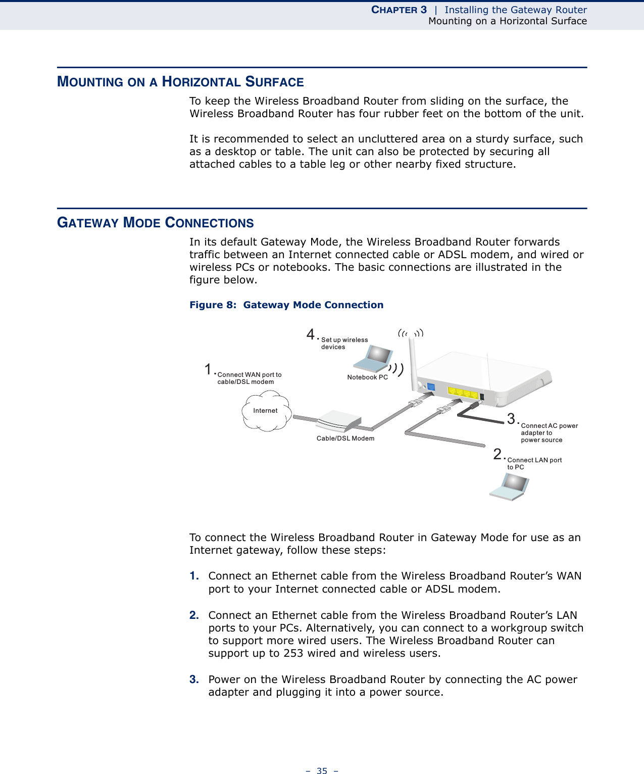 CHAPTER 3  |  Installing the Gateway RouterMounting on a Horizontal Surface–  35  –MOUNTING ON A HORIZONTAL SURFACETo keep the Wireless Broadband Router from sliding on the surface, the Wireless Broadband Router has four rubber feet on the bottom of the unit.It is recommended to select an uncluttered area on a sturdy surface, such as a desktop or table. The unit can also be protected by securing all attached cables to a table leg or other nearby fixed structure.GATEWAY MODE CONNECTIONSIn its default Gateway Mode, the Wireless Broadband Router forwards traffic between an Internet connected cable or ADSL modem, and wired or wireless PCs or notebooks. The basic connections are illustrated in the figure below.Figure 8:  Gateway Mode ConnectionTo connect the Wireless Broadband Router in Gateway Mode for use as an Internet gateway, follow these steps:1. Connect an Ethernet cable from the Wireless Broadband Router’s WAN port to your Internet connected cable or ADSL modem.2. Connect an Ethernet cable from the Wireless Broadband Router’s LAN ports to your PCs. Alternatively, you can connect to a workgroup switch to support more wired users. The Wireless Broadband Router can support up to 253 wired and wireless users.3. Power on the Wireless Broadband Router by connecting the AC power adapter and plugging it into a power source.4.Set up wirelessdevicesNotebook PC3.Connect AC poweradapter topower source2.Connect LAN portto PCCable/DSL Modem1.Connect WAN port tocable/DSL modemInternet