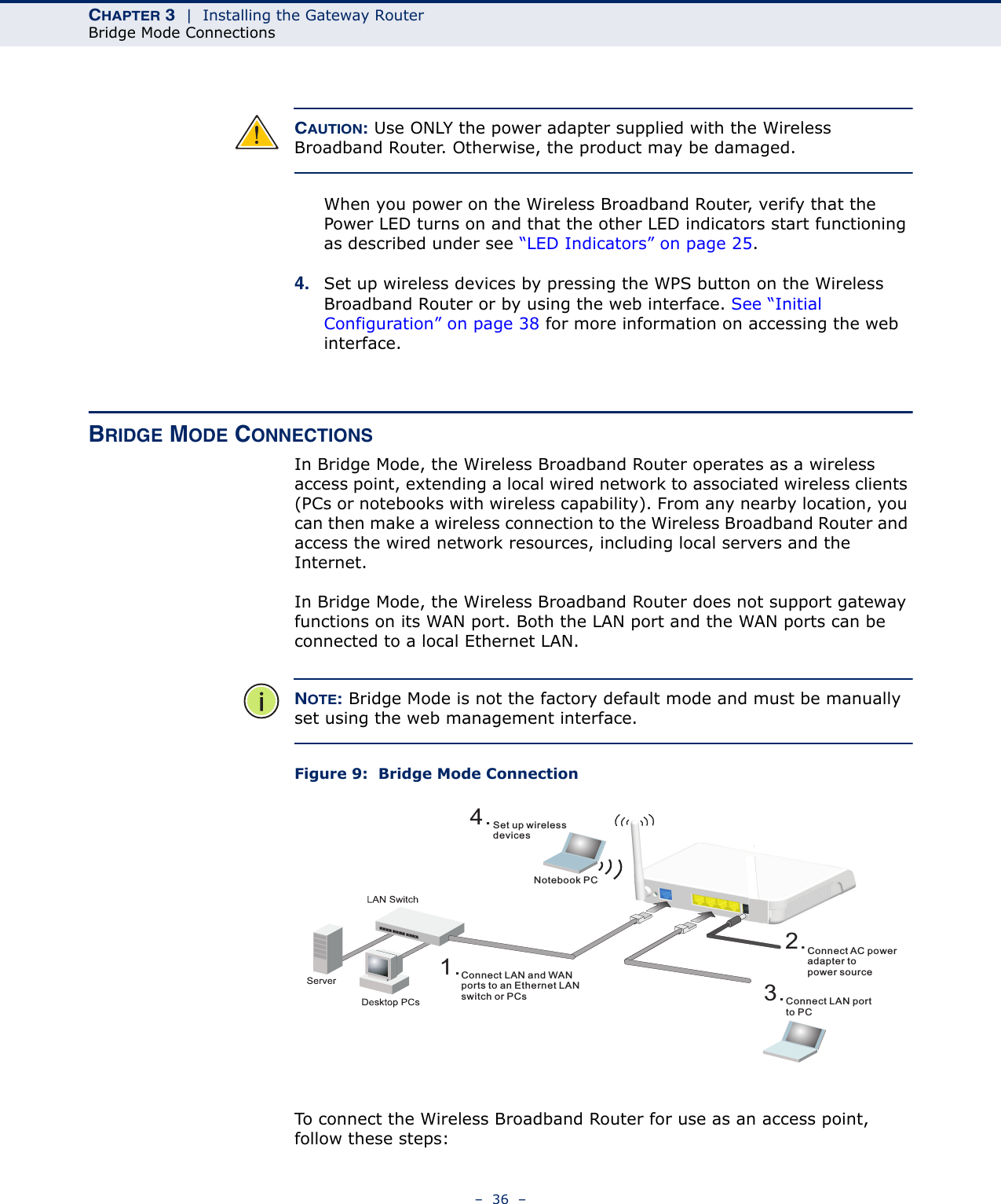 CHAPTER 3  |  Installing the Gateway RouterBridge Mode Connections–  36  –CAUTION: Use ONLY the power adapter supplied with the Wireless Broadband Router. Otherwise, the product may be damaged.When you power on the Wireless Broadband Router, verify that the Power LED turns on and that the other LED indicators start functioning as described under see “LED Indicators” on page 25.4. Set up wireless devices by pressing the WPS button on the Wireless Broadband Router or by using the web interface. See “Initial Configuration” on page 38 for more information on accessing the web interface.BRIDGE MODE CONNECTIONSIn Bridge Mode, the Wireless Broadband Router operates as a wireless access point, extending a local wired network to associated wireless clients (PCs or notebooks with wireless capability). From any nearby location, you can then make a wireless connection to the Wireless Broadband Router and access the wired network resources, including local servers and the Internet.In Bridge Mode, the Wireless Broadband Router does not support gateway functions on its WAN port. Both the LAN port and the WAN ports can be connected to a local Ethernet LAN. NOTE: Bridge Mode is not the factory default mode and must be manually set using the web management interface.Figure 9:  Bridge Mode ConnectionTo connect the Wireless Broadband Router for use as an access point, follow these steps:4.Set up wirelessdevicesNotebook PC2.Connect AC poweradapter topower source3.Connect LAN portto PC1.Connect LAN and WANports to an Ethernet LANswitch or PCs