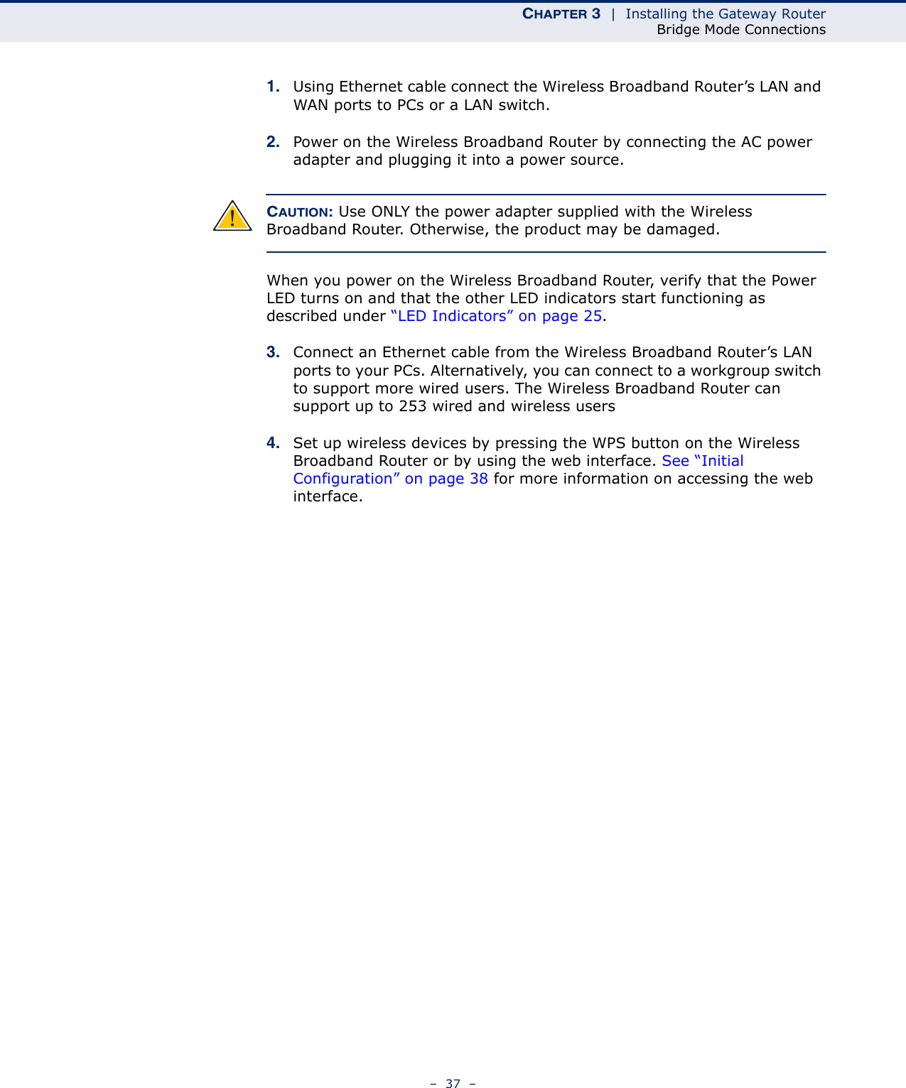 CHAPTER 3  |  Installing the Gateway RouterBridge Mode Connections–  37  –1. Using Ethernet cable connect the Wireless Broadband Router’s LAN and WAN ports to PCs or a LAN switch.2. Power on the Wireless Broadband Router by connecting the AC power adapter and plugging it into a power source.CAUTION: Use ONLY the power adapter supplied with the Wireless Broadband Router. Otherwise, the product may be damaged.When you power on the Wireless Broadband Router, verify that the Power LED turns on and that the other LED indicators start functioning as described under “LED Indicators” on page 25.3. Connect an Ethernet cable from the Wireless Broadband Router’s LAN ports to your PCs. Alternatively, you can connect to a workgroup switch to support more wired users. The Wireless Broadband Router can support up to 253 wired and wireless users4. Set up wireless devices by pressing the WPS button on the Wireless Broadband Router or by using the web interface. See “Initial Configuration” on page 38 for more information on accessing the web interface.