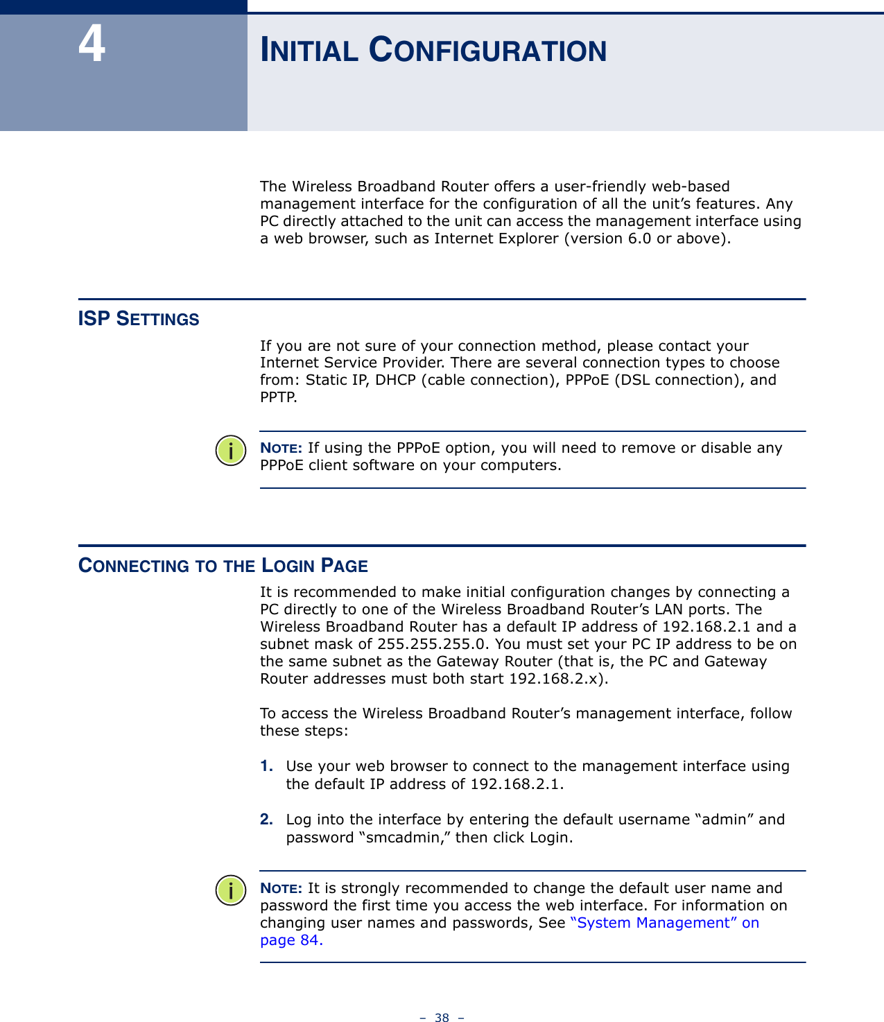 –  38  –4INITIAL CONFIGURATIONThe Wireless Broadband Router offers a user-friendly web-based management interface for the configuration of all the unit’s features. Any PC directly attached to the unit can access the management interface using a web browser, such as Internet Explorer (version 6.0 or above).ISP SETTINGSIf you are not sure of your connection method, please contact your Internet Service Provider. There are several connection types to choose from: Static IP, DHCP (cable connection), PPPoE (DSL connection), and PPTP. NOTE: If using the PPPoE option, you will need to remove or disable any PPPoE client software on your computers.CONNECTING TO THE LOGIN PAGEIt is recommended to make initial configuration changes by connecting a PC directly to one of the Wireless Broadband Router’s LAN ports. The Wireless Broadband Router has a default IP address of 192.168.2.1 and a subnet mask of 255.255.255.0. You must set your PC IP address to be on the same subnet as the Gateway Router (that is, the PC and Gateway Router addresses must both start 192.168.2.x).To access the Wireless Broadband Router’s management interface, follow these steps:1. Use your web browser to connect to the management interface using the default IP address of 192.168.2.1.2. Log into the interface by entering the default username “admin” and password “smcadmin,” then click Login.NOTE: It is strongly recommended to change the default user name and password the first time you access the web interface. For information on changing user names and passwords, See “System Management” on page 84.