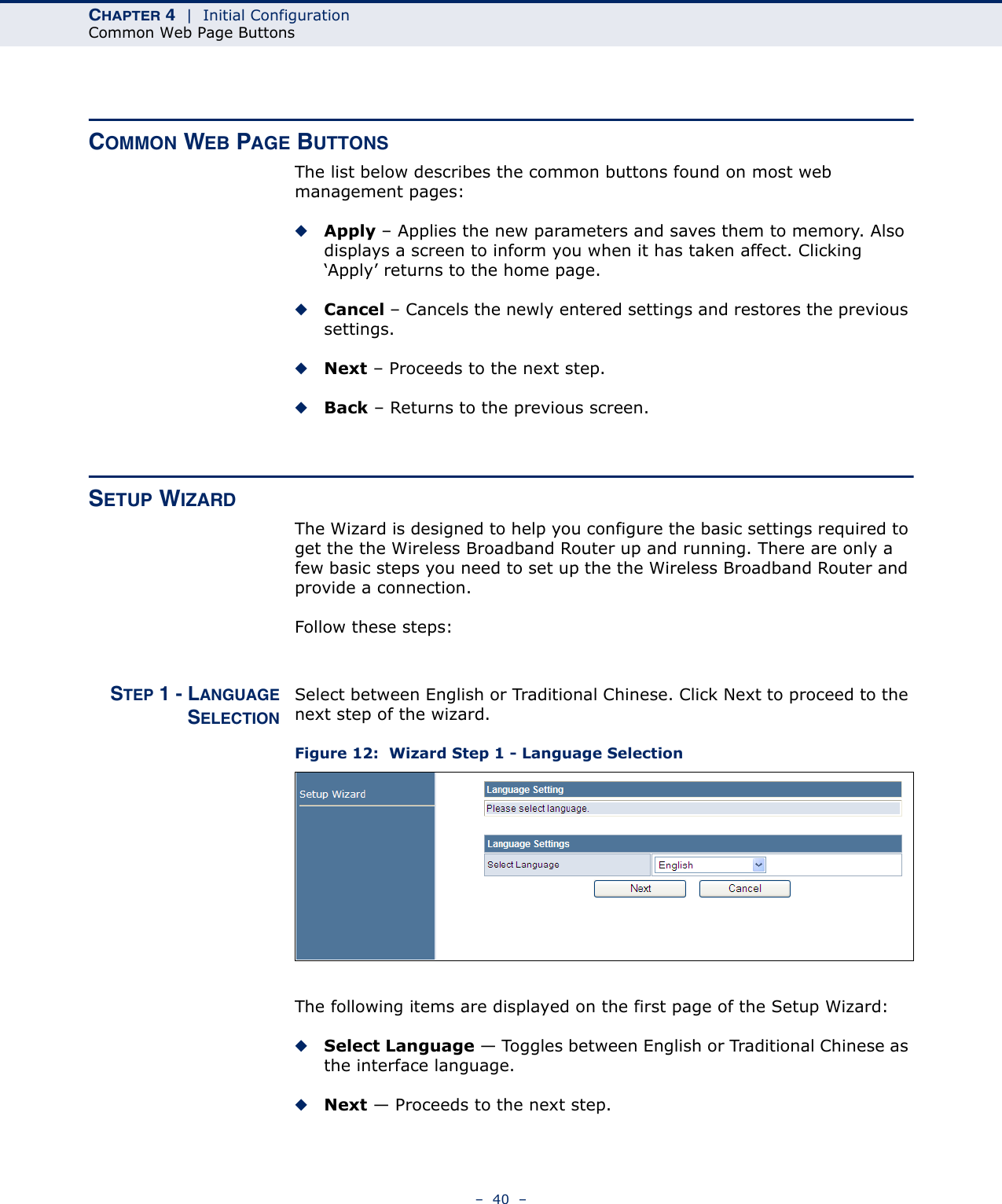 CHAPTER 4  |  Initial ConfigurationCommon Web Page Buttons–  40  –COMMON WEB PAGE BUTTONSThe list below describes the common buttons found on most web management pages:◆Apply – Applies the new parameters and saves them to memory. Also displays a screen to inform you when it has taken affect. Clicking ‘Apply’ returns to the home page.◆Cancel – Cancels the newly entered settings and restores the previous settings.◆Next – Proceeds to the next step.◆Back – Returns to the previous screen.SETUP WIZARDThe Wizard is designed to help you configure the basic settings required to get the the Wireless Broadband Router up and running. There are only a few basic steps you need to set up the the Wireless Broadband Router and provide a connection. Follow these steps:STEP 1 - LANGUAGESELECTIONSelect between English or Traditional Chinese. Click Next to proceed to the next step of the wizard.Figure 12:  Wizard Step 1 - Language SelectionThe following items are displayed on the first page of the Setup Wizard:◆Select Language — Toggles between English or Traditional Chinese as the interface language.◆Next — Proceeds to the next step.