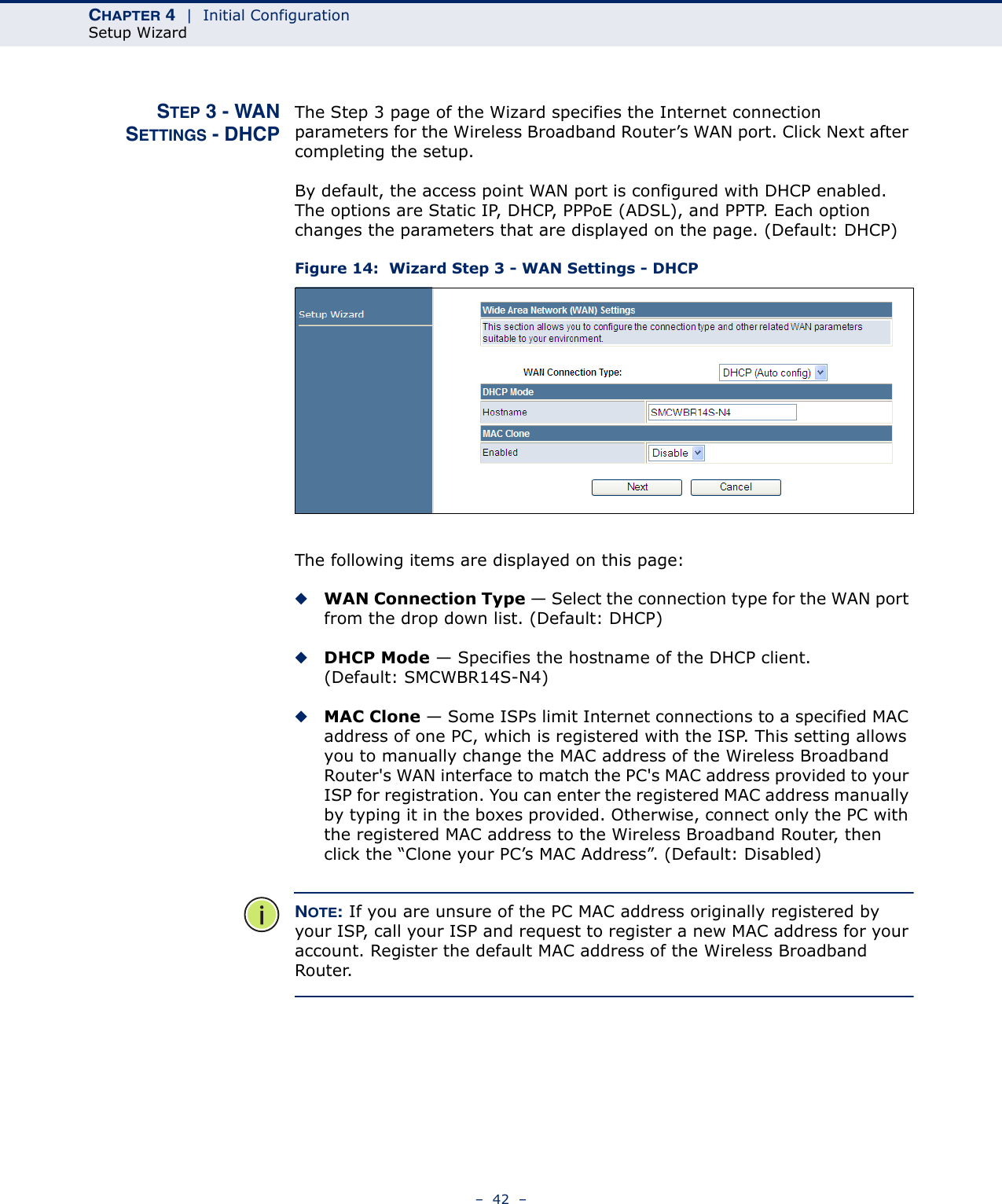 CHAPTER 4  |  Initial ConfigurationSetup Wizard–  42  –STEP 3 - WANSETTINGS - DHCPThe Step 3 page of the Wizard specifies the Internet connection parameters for the Wireless Broadband Router’s WAN port. Click Next after completing the setup.By default, the access point WAN port is configured with DHCP enabled. The options are Static IP, DHCP, PPPoE (ADSL), and PPTP. Each option changes the parameters that are displayed on the page. (Default: DHCP)Figure 14:  Wizard Step 3 - WAN Settings - DHCPThe following items are displayed on this page:◆WAN Connection Type — Select the connection type for the WAN port from the drop down list. (Default: DHCP)◆DHCP Mode — Specifies the hostname of the DHCP client. (Default: SMCWBR14S-N4)◆MAC Clone — Some ISPs limit Internet connections to a specified MAC address of one PC, which is registered with the ISP. This setting allows you to manually change the MAC address of the Wireless Broadband Router&apos;s WAN interface to match the PC&apos;s MAC address provided to your ISP for registration. You can enter the registered MAC address manually by typing it in the boxes provided. Otherwise, connect only the PC with the registered MAC address to the Wireless Broadband Router, then click the “Clone your PC’s MAC Address”. (Default: Disabled)NOTE: If you are unsure of the PC MAC address originally registered by your ISP, call your ISP and request to register a new MAC address for your account. Register the default MAC address of the Wireless Broadband Router.