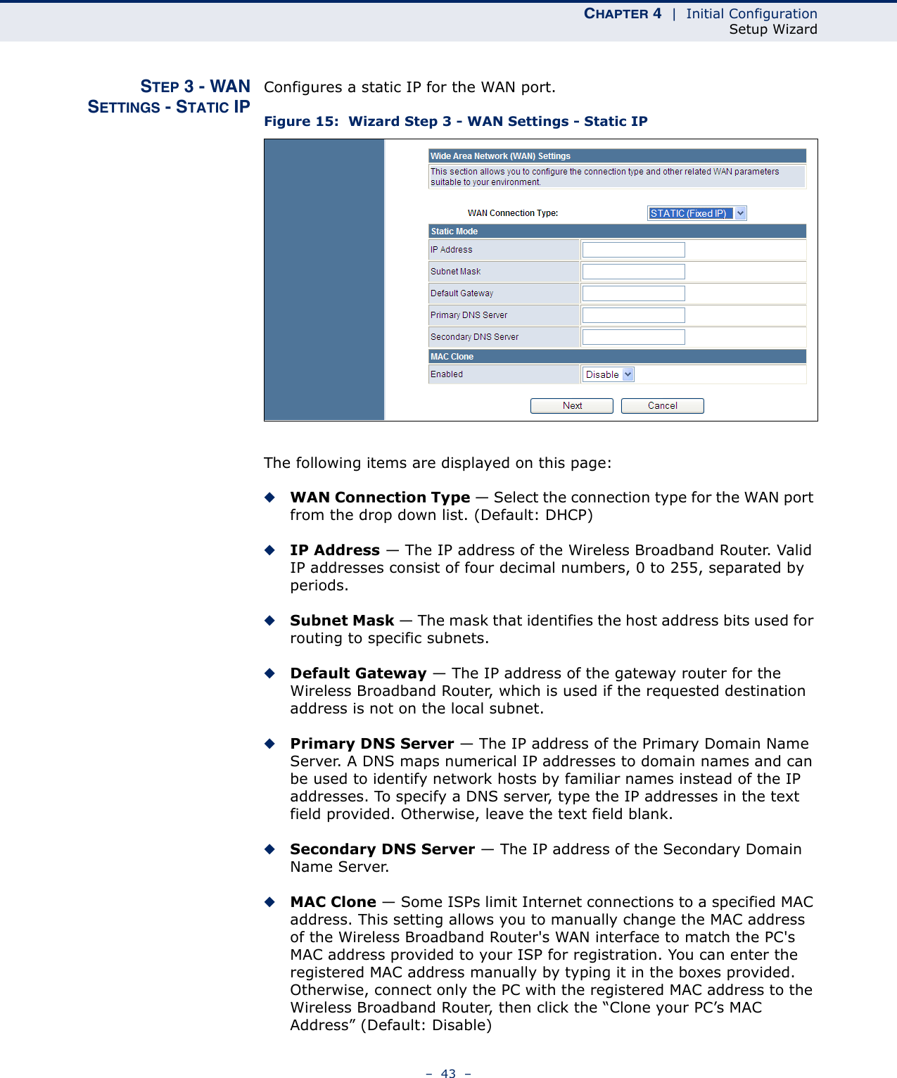 CHAPTER 4  |  Initial ConfigurationSetup Wizard–  43  –STEP 3 - WANSETTINGS - STATIC IPConfigures a static IP for the WAN port.Figure 15:  Wizard Step 3 - WAN Settings - Static IPThe following items are displayed on this page:◆WAN Connection Type — Select the connection type for the WAN port from the drop down list. (Default: DHCP)◆IP Address — The IP address of the Wireless Broadband Router. Valid IP addresses consist of four decimal numbers, 0 to 255, separated by periods.◆Subnet Mask — The mask that identifies the host address bits used for routing to specific subnets.◆Default Gateway — The IP address of the gateway router for the Wireless Broadband Router, which is used if the requested destination address is not on the local subnet.◆Primary DNS Server — The IP address of the Primary Domain Name Server. A DNS maps numerical IP addresses to domain names and can be used to identify network hosts by familiar names instead of the IP addresses. To specify a DNS server, type the IP addresses in the text field provided. Otherwise, leave the text field blank.◆Secondary DNS Server — The IP address of the Secondary Domain Name Server.◆MAC Clone — Some ISPs limit Internet connections to a specified MAC address. This setting allows you to manually change the MAC address of the Wireless Broadband Router&apos;s WAN interface to match the PC&apos;s MAC address provided to your ISP for registration. You can enter the registered MAC address manually by typing it in the boxes provided. Otherwise, connect only the PC with the registered MAC address to the Wireless Broadband Router, then click the “Clone your PC’s MAC Address” (Default: Disable) 