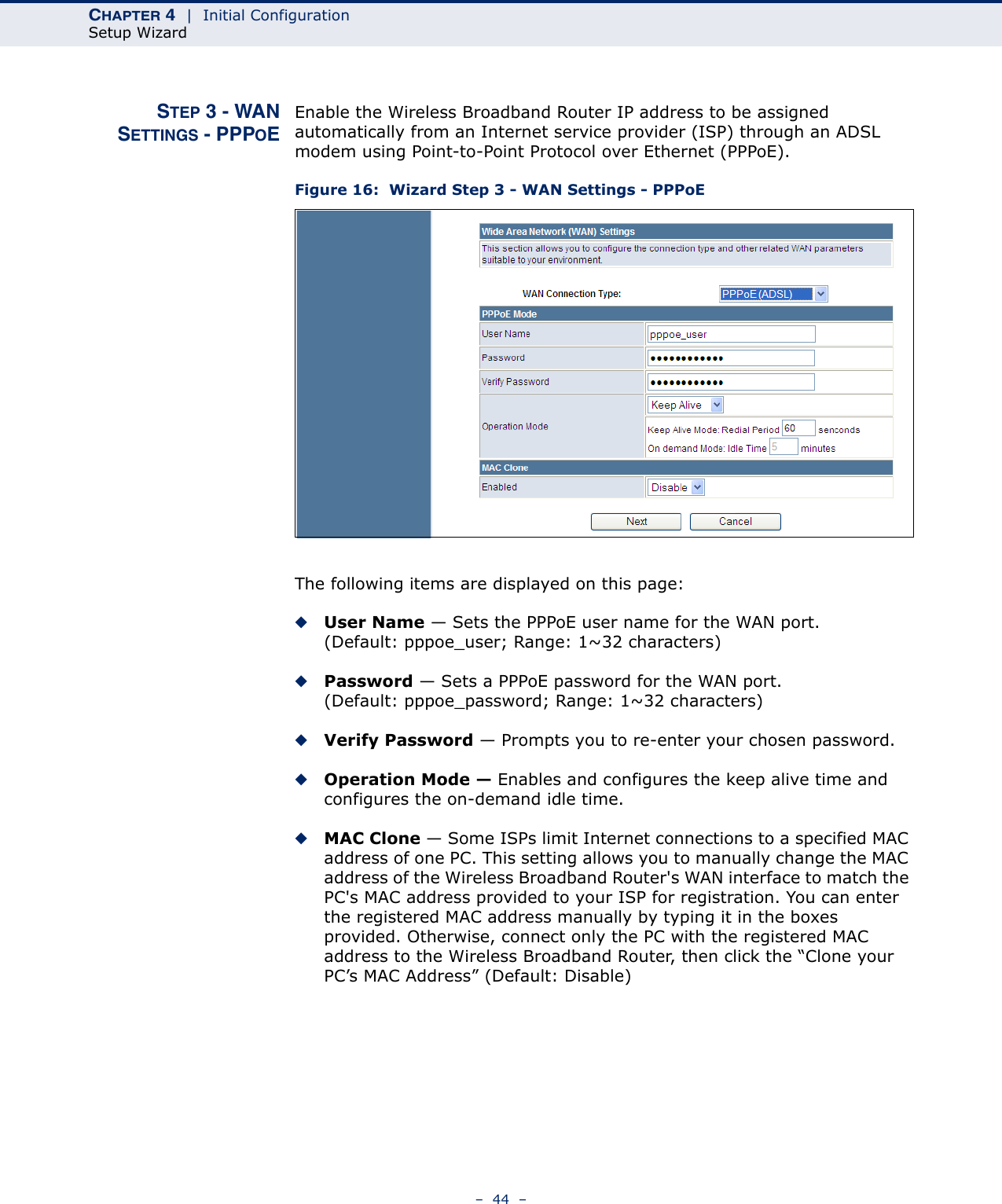 CHAPTER 4  |  Initial ConfigurationSetup Wizard–  44  –STEP 3 - WANSETTINGS - PPPOEEnable the Wireless Broadband Router IP address to be assigned automatically from an Internet service provider (ISP) through an ADSL modem using Point-to-Point Protocol over Ethernet (PPPoE).Figure 16:  Wizard Step 3 - WAN Settings - PPPoEThe following items are displayed on this page:◆User Name — Sets the PPPoE user name for the WAN port. (Default: pppoe_user; Range: 1~32 characters)◆Password — Sets a PPPoE password for the WAN port. (Default: pppoe_password; Range: 1~32 characters)◆Verify Password — Prompts you to re-enter your chosen password.◆Operation Mode — Enables and configures the keep alive time and configures the on-demand idle time.◆MAC Clone — Some ISPs limit Internet connections to a specified MAC address of one PC. This setting allows you to manually change the MAC address of the Wireless Broadband Router&apos;s WAN interface to match the PC&apos;s MAC address provided to your ISP for registration. You can enter the registered MAC address manually by typing it in the boxes provided. Otherwise, connect only the PC with the registered MAC address to the Wireless Broadband Router, then click the “Clone your PC’s MAC Address” (Default: Disable)