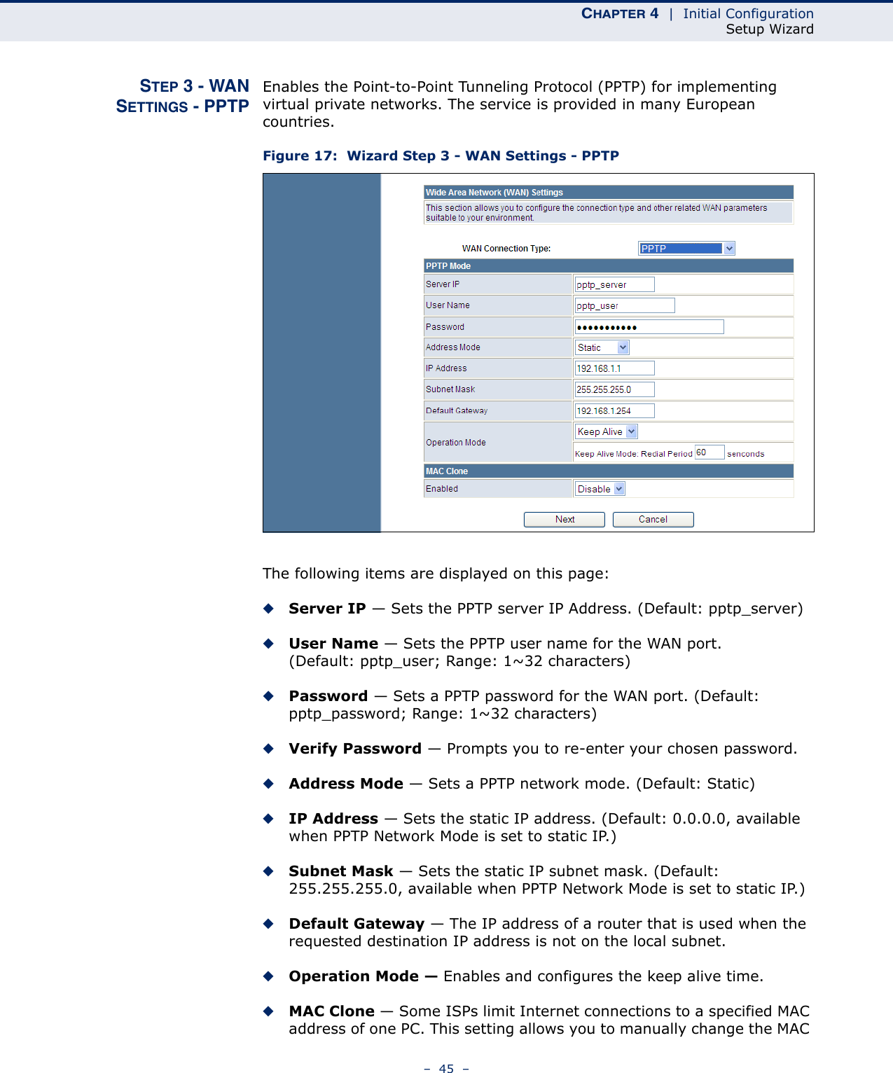 CHAPTER 4  |  Initial ConfigurationSetup Wizard–  45  –STEP 3 - WANSETTINGS - PPTPEnables the Point-to-Point Tunneling Protocol (PPTP) for implementing virtual private networks. The service is provided in many European countries.Figure 17:  Wizard Step 3 - WAN Settings - PPTPThe following items are displayed on this page:◆Server IP — Sets the PPTP server IP Address. (Default: pptp_server)◆User Name — Sets the PPTP user name for the WAN port. (Default: pptp_user; Range: 1~32 characters)◆Password — Sets a PPTP password for the WAN port. (Default: pptp_password; Range: 1~32 characters)◆Verify Password — Prompts you to re-enter your chosen password.◆Address Mode — Sets a PPTP network mode. (Default: Static)◆IP Address — Sets the static IP address. (Default: 0.0.0.0, available when PPTP Network Mode is set to static IP.)◆Subnet Mask — Sets the static IP subnet mask. (Default: 255.255.255.0, available when PPTP Network Mode is set to static IP.)◆Default Gateway — The IP address of a router that is used when the requested destination IP address is not on the local subnet.◆Operation Mode — Enables and configures the keep alive time.◆MAC Clone — Some ISPs limit Internet connections to a specified MAC address of one PC. This setting allows you to manually change the MAC 