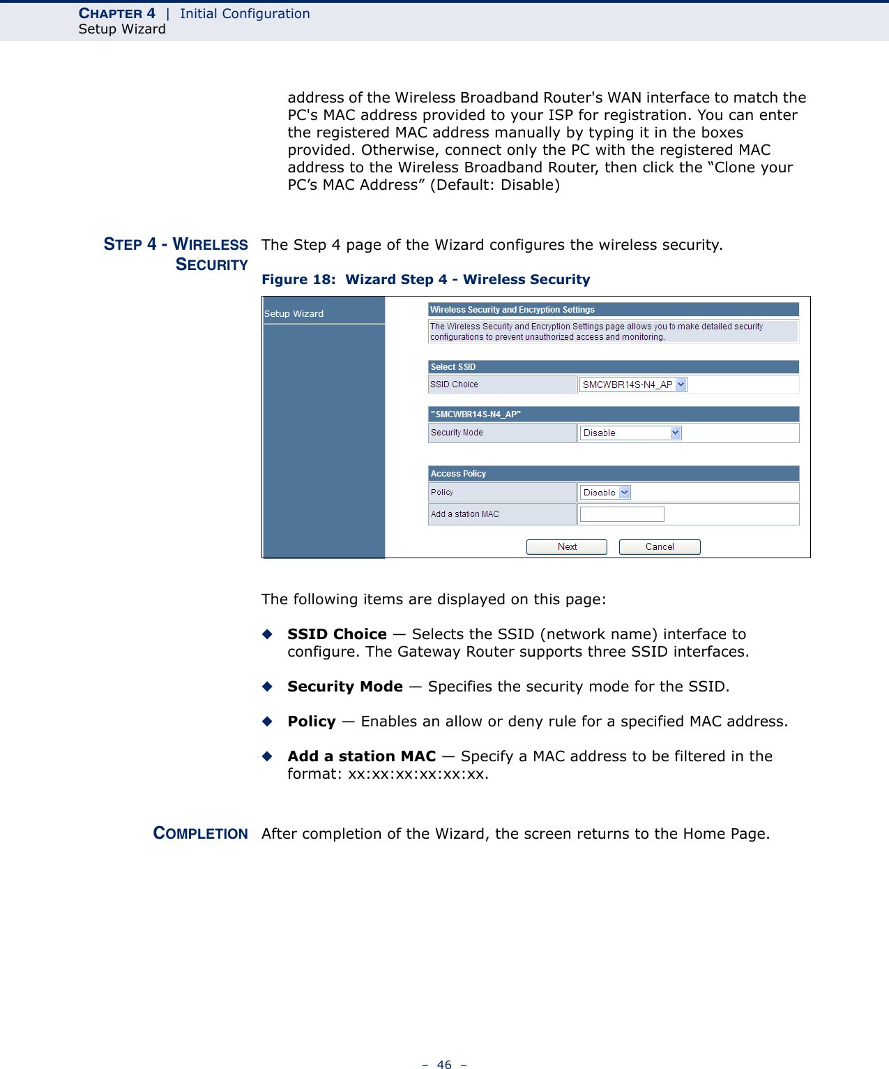 CHAPTER 4  |  Initial ConfigurationSetup Wizard–  46  –address of the Wireless Broadband Router&apos;s WAN interface to match the PC&apos;s MAC address provided to your ISP for registration. You can enter the registered MAC address manually by typing it in the boxes provided. Otherwise, connect only the PC with the registered MAC address to the Wireless Broadband Router, then click the “Clone your PC’s MAC Address” (Default: Disable)STEP 4 - WIRELESSSECURITYThe Step 4 page of the Wizard configures the wireless security.Figure 18:  Wizard Step 4 - Wireless SecurityThe following items are displayed on this page:◆SSID Choice — Selects the SSID (network name) interface to configure. The Gateway Router supports three SSID interfaces.◆Security Mode — Specifies the security mode for the SSID.◆Policy — Enables an allow or deny rule for a specified MAC address.◆Add a station MAC — Specify a MAC address to be filtered in the format: xx:xx:xx:xx:xx:xx.COMPLETION After completion of the Wizard, the screen returns to the Home Page.