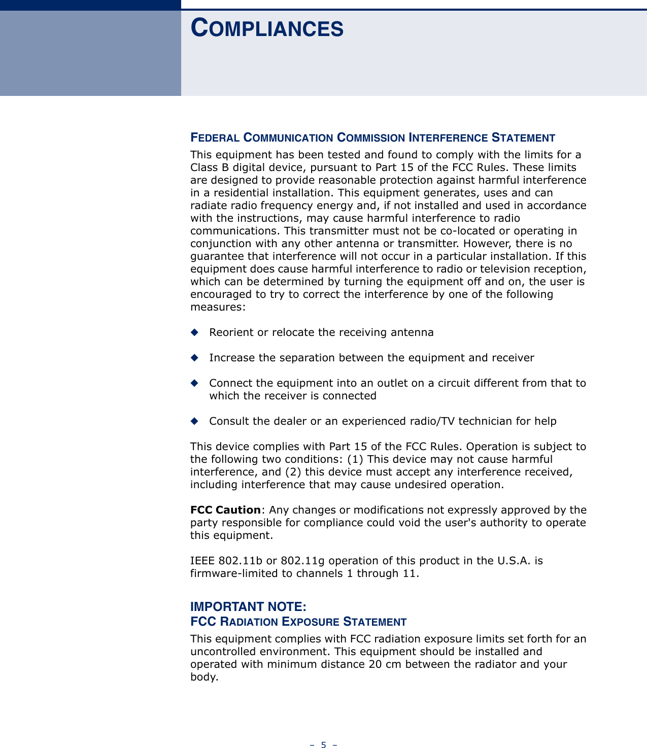 –  5  –COMPLIANCESFEDERAL COMMUNICATION COMMISSION INTERFERENCE STATEMENTThis equipment has been tested and found to comply with the limits for a Class B digital device, pursuant to Part 15 of the FCC Rules. These limits are designed to provide reasonable protection against harmful interference in a residential installation. This equipment generates, uses and can radiate radio frequency energy and, if not installed and used in accordance with the instructions, may cause harmful interference to radio communications. This transmitter must not be co-located or operating in conjunction with any other antenna or transmitter. However, there is no guarantee that interference will not occur in a particular installation. If this equipment does cause harmful interference to radio or television reception, which can be determined by turning the equipment off and on, the user is encouraged to try to correct the interference by one of the following measures:◆Reorient or relocate the receiving antenna◆Increase the separation between the equipment and receiver◆Connect the equipment into an outlet on a circuit different from that to which the receiver is connected◆Consult the dealer or an experienced radio/TV technician for helpThis device complies with Part 15 of the FCC Rules. Operation is subject to the following two conditions: (1) This device may not cause harmful interference, and (2) this device must accept any interference received, including interference that may cause undesired operation.FCC Caution: Any changes or modifications not expressly approved by the party responsible for compliance could void the user&apos;s authority to operate this equipment. IEEE 802.11b or 802.11g operation of this product in the U.S.A. is firmware-limited to channels 1 through 11.IMPORTANT NOTE:FCC RADIATION EXPOSURE STATEMENTThis equipment complies with FCC radiation exposure limits set forth for an uncontrolled environment. This equipment should be installed and operated with minimum distance 20 cm between the radiator and your body.