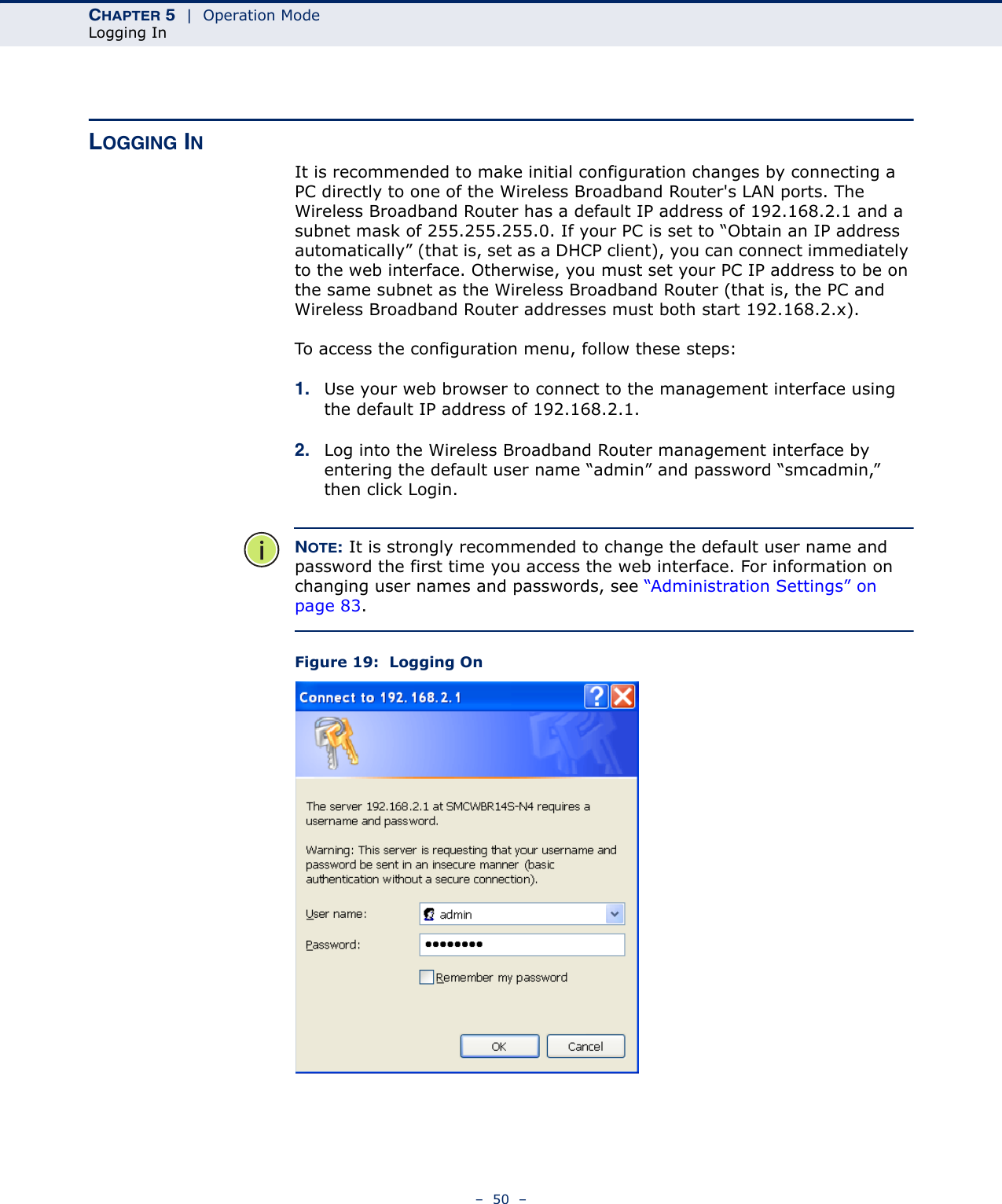 CHAPTER 5  |  Operation ModeLogging In–  50  –LOGGING INIt is recommended to make initial configuration changes by connecting a PC directly to one of the Wireless Broadband Router&apos;s LAN ports. The Wireless Broadband Router has a default IP address of 192.168.2.1 and a subnet mask of 255.255.255.0. If your PC is set to “Obtain an IP address automatically” (that is, set as a DHCP client), you can connect immediately to the web interface. Otherwise, you must set your PC IP address to be on the same subnet as the Wireless Broadband Router (that is, the PC and Wireless Broadband Router addresses must both start 192.168.2.x).To access the configuration menu, follow these steps:1. Use your web browser to connect to the management interface using the default IP address of 192.168.2.1.2. Log into the Wireless Broadband Router management interface by entering the default user name “admin” and password “smcadmin,” then click Login.NOTE: It is strongly recommended to change the default user name and password the first time you access the web interface. For information on changing user names and passwords, see “Administration Settings” on page 83.Figure 19:  Logging On