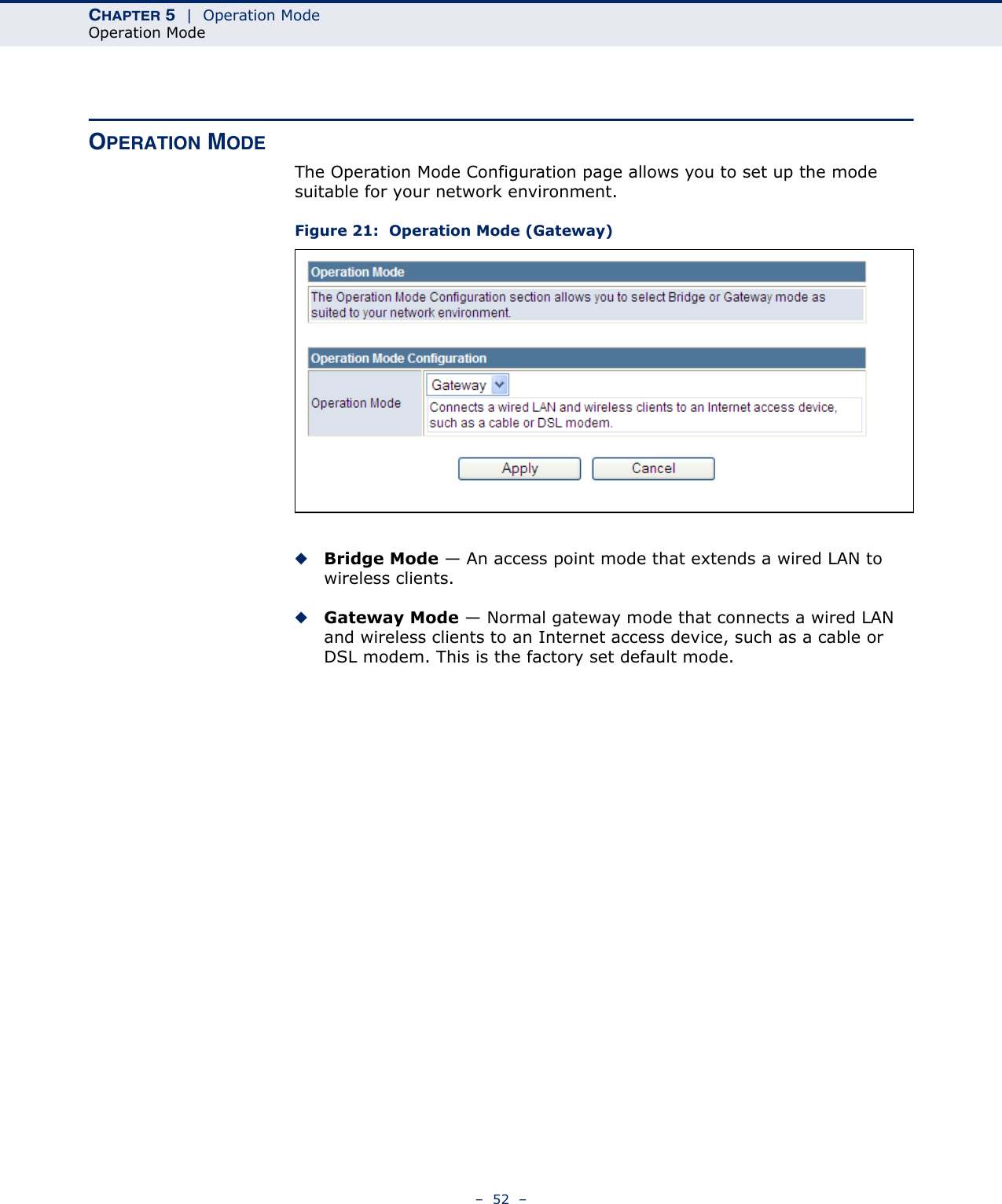 CHAPTER 5  |  Operation ModeOperation Mode–  52  –OPERATION MODEThe Operation Mode Configuration page allows you to set up the mode suitable for your network environment.Figure 21:  Operation Mode (Gateway)◆Bridge Mode — An access point mode that extends a wired LAN to wireless clients.◆Gateway Mode — Normal gateway mode that connects a wired LAN and wireless clients to an Internet access device, such as a cable or DSL modem. This is the factory set default mode.