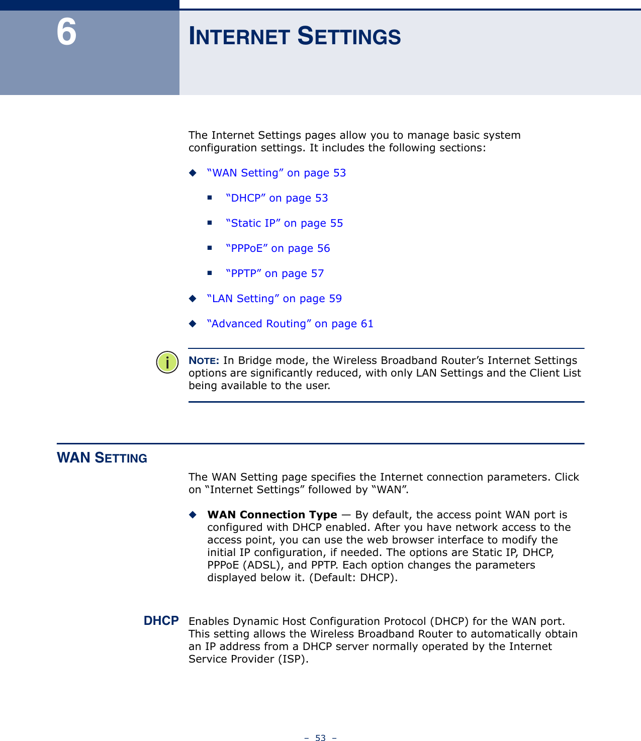 –  53  –6INTERNET SETTINGSThe Internet Settings pages allow you to manage basic system configuration settings. It includes the following sections:◆“WAN Setting” on page 53■“DHCP” on page 53■“Static IP” on page 55■“PPPoE” on page 56■“PPTP” on page 57◆“LAN Setting” on page 59◆“Advanced Routing” on page 61NOTE: In Bridge mode, the Wireless Broadband Router’s Internet Settings options are significantly reduced, with only LAN Settings and the Client List being available to the user.WAN SETTINGThe WAN Setting page specifies the Internet connection parameters. Click on “Internet Settings” followed by “WAN”.◆WAN Connection Type — By default, the access point WAN port is configured with DHCP enabled. After you have network access to the access point, you can use the web browser interface to modify the initial IP configuration, if needed. The options are Static IP, DHCP, PPPoE (ADSL), and PPTP. Each option changes the parameters displayed below it. (Default: DHCP). DHCP Enables Dynamic Host Configuration Protocol (DHCP) for the WAN port. This setting allows the Wireless Broadband Router to automatically obtain an IP address from a DHCP server normally operated by the Internet Service Provider (ISP).