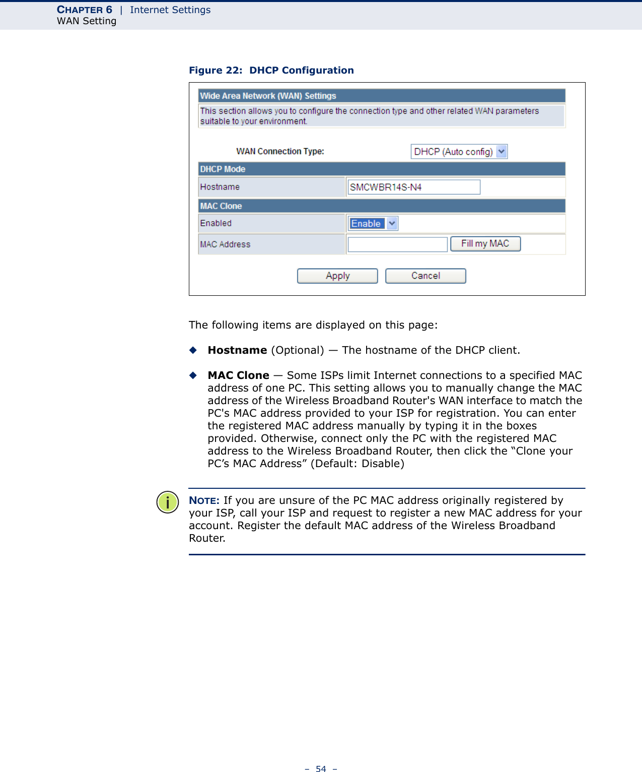 CHAPTER 6  |  Internet SettingsWAN Setting–  54  –Figure 22:  DHCP ConfigurationThe following items are displayed on this page:◆Hostname (Optional) — The hostname of the DHCP client.◆MAC Clone — Some ISPs limit Internet connections to a specified MAC address of one PC. This setting allows you to manually change the MAC address of the Wireless Broadband Router&apos;s WAN interface to match the PC&apos;s MAC address provided to your ISP for registration. You can enter the registered MAC address manually by typing it in the boxes provided. Otherwise, connect only the PC with the registered MAC address to the Wireless Broadband Router, then click the “Clone your PC’s MAC Address” (Default: Disable)NOTE: If you are unsure of the PC MAC address originally registered by your ISP, call your ISP and request to register a new MAC address for your account. Register the default MAC address of the Wireless Broadband Router.